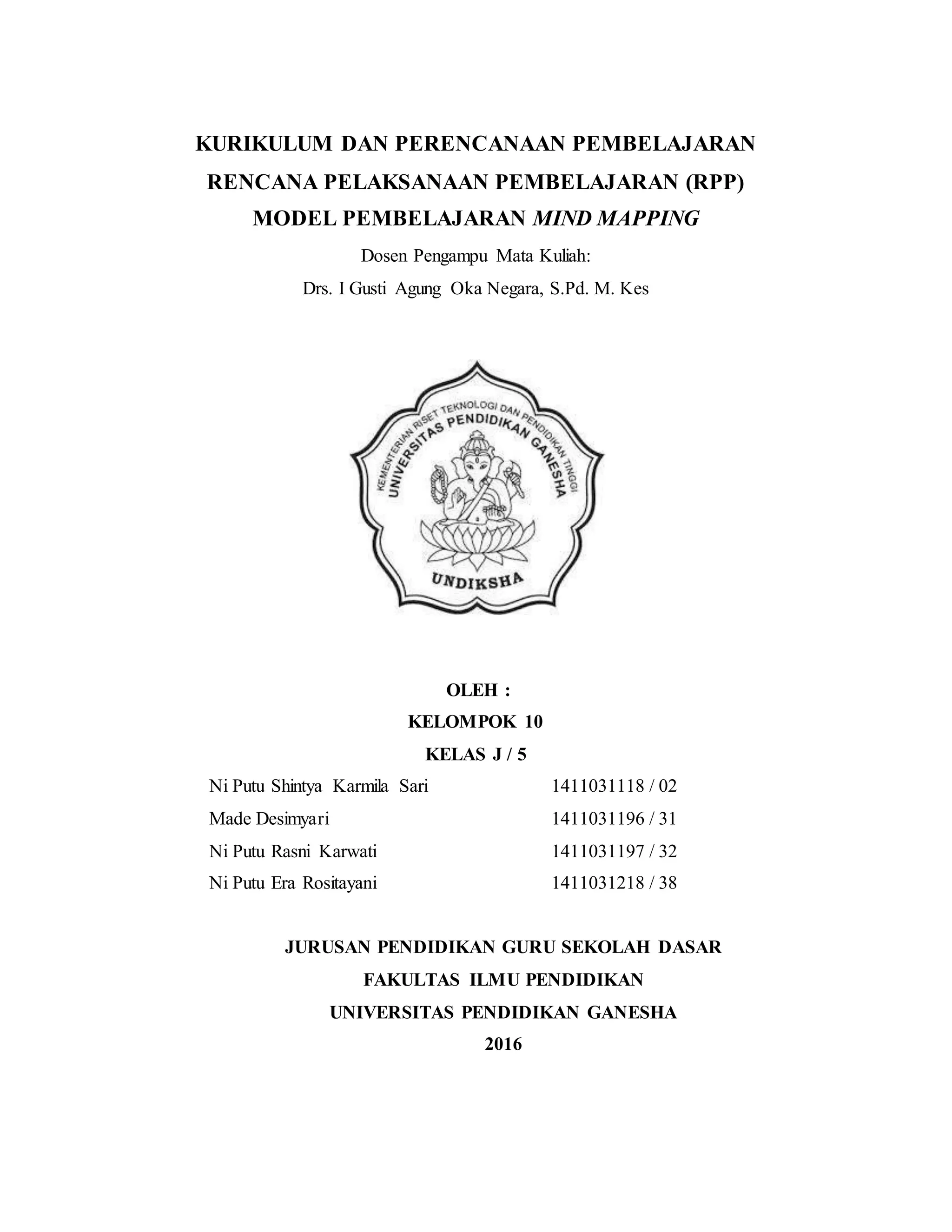 KURIKULUM DAN PERENCANAAN PEMBELAJARAN
RENCANA PELAKSANAAN PEMBELAJARAN (RPP)
MODEL PEMBELAJARAN MIND MAPPING
Dosen Pengampu Mata Kuliah:
Drs. I Gusti Agung Oka Negara, S.Pd. M. Kes
OLEH :
KELOMPOK 10
KELAS J / 5
Ni Putu Shintya Karmila Sari 1411031118 / 02
Made Desimyari 1411031196 / 31
Ni Putu Rasni Karwati 1411031197 / 32
Ni Putu Era Rositayani 1411031218 / 38
JURUSAN PENDIDIKAN GURU SEKOLAH DASAR
FAKULTAS ILMU PENDIDIKAN
UNIVERSITAS PENDIDIKAN GANESHA
2016
 