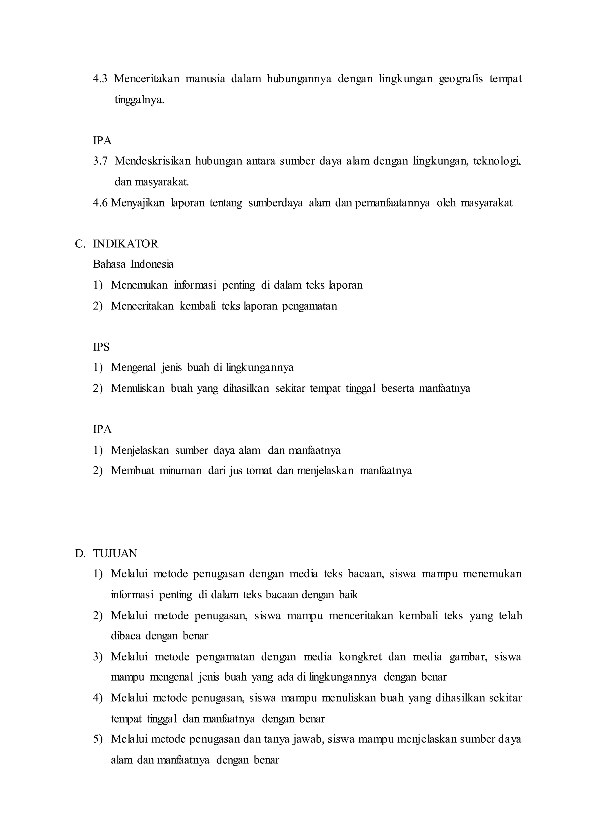 4.3 Menceritakan manusia dalam hubungannya dengan lingkungan geografis tempat
tinggalnya.
IPA
3.7 Mendeskrisikan hubungan antara sumber daya alam dengan lingkungan, teknologi,
dan masyarakat.
4.6 Menyajikan laporan tentang sumberdaya alam dan pemanfaatannya oleh masyarakat
C. INDIKATOR
Bahasa Indonesia
1) Menemukan informasi penting di dalam teks laporan
2) Menceritakan kembali teks laporan pengamatan
IPS
1) Mengenal jenis buah di lingkungannya
2) Menuliskan buah yang dihasilkan sekitar tempat tinggal beserta manfaatnya
IPA
1) Menjelaskan sumber daya alam dan manfaatnya
2) Membuat minuman dari jus tomat dan menjelaskan manfaatnya
D. TUJUAN
1) Melalui metode penugasan dengan media teks bacaan, siswa mampu menemukan
informasi penting di dalam teks bacaan dengan baik
2) Melalui metode penugasan, siswa mampu menceritakan kembali teks yang telah
dibaca dengan benar
3) Melalui metode pengamatan dengan media kongkret dan media gambar, siswa
mampu mengenal jenis buah yang ada di lingkungannya dengan benar
4) Melalui metode penugasan, siswa mampu menuliskan buah yang dihasilkan sekitar
tempat tinggal dan manfaatnya dengan benar
5) Melalui metode penugasan dan tanya jawab, siswa mampu menjelaskan sumber daya
alam dan manfaatnya dengan benar
 