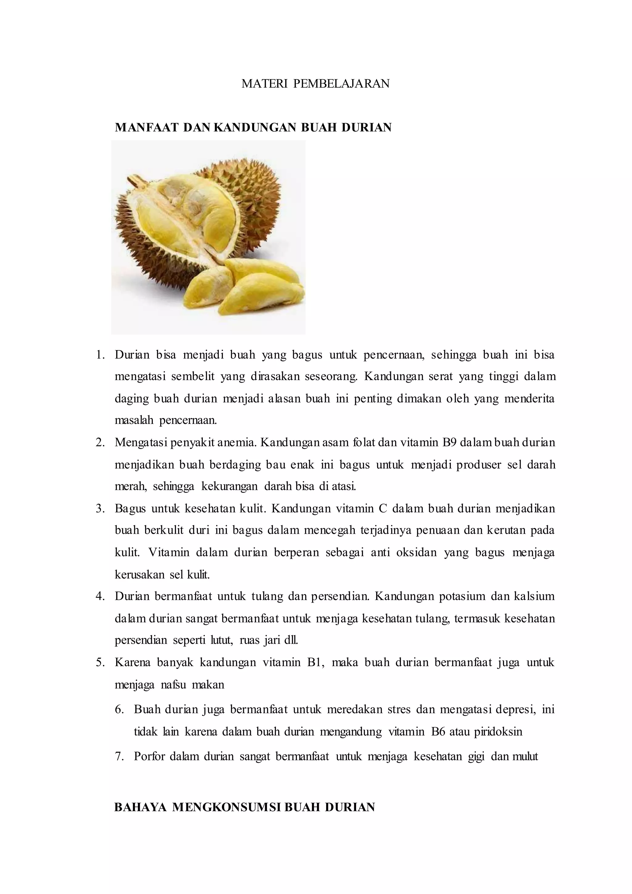 MATERI PEMBELAJARAN
MANFAAT DAN KANDUNGAN BUAH DURIAN
1. Durian bisa menjadi buah yang bagus untuk pencernaan, sehingga buah ini bisa
mengatasi sembelit yang dirasakan seseorang. Kandungan serat yang tinggi dalam
daging buah durian menjadi alasan buah ini penting dimakan oleh yang menderita
masalah pencernaan.
2. Mengatasi penyakit anemia. Kandungan asam folat dan vitamin B9 dalam buah durian
menjadikan buah berdaging bau enak ini bagus untuk menjadi produser sel darah
merah, sehingga kekurangan darah bisa di atasi.
3. Bagus untuk kesehatan kulit. Kandungan vitamin C dalam buah durian menjadikan
buah berkulit duri ini bagus dalam mencegah terjadinya penuaan dan kerutan pada
kulit. Vitamin dalam durian berperan sebagai anti oksidan yang bagus menjaga
kerusakan sel kulit.
4. Durian bermanfaat untuk tulang dan persendian. Kandungan potasium dan kalsium
dalam durian sangat bermanfaat untuk menjaga kesehatan tulang, termasuk kesehatan
persendian seperti lutut, ruas jari dll.
5. Karena banyak kandungan vitamin B1, maka buah durian bermanfaat juga untuk
menjaga nafsu makan
6. Buah durian juga bermanfaat untuk meredakan stres dan mengatasi depresi, ini
tidak lain karena dalam buah durian mengandung vitamin B6 atau piridoksin
7. Porfor dalam durian sangat bermanfaat untuk menjaga kesehatan gigi dan mulut
BAHAYA MENGKONSUMSI BUAH DURIAN
 