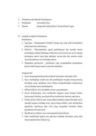 C. Pendekatan dan Metode Pembelajaran
1.   Pendekatan       : konstruktivisme
2.   Metode           : pengenalan objek,diskusi, dan pemberian tugas.




D. Langkah-Langkah Pembelajaran
     Pendahuluan
     1. Apersepsi : Mengingatkan kembali tentang apa yang telah disampaikan
        pada pertemuan sebelumnya.
     2. Motivasi : Menyampaikan tujuan pembelajaran dan manfaat materi
        pembelajaran dalam kehidupan sehari-hari serta memotivasi siswa tentang
        pentingnya materi yang akan dipelajari secara jelas dan antusias untuk
        menarik perhatian siswa terhadap materi.
     3. Megajukan pertanyaan - pertanyaan yang mengingatkan pengetahuan
        peserta didik dengan materi yang akan dipelajari.


     Kegiatan Inti
     1. Guru mengorganisasikan kelas kedalam kelompok- kelompok kecil.
     2. Guru membagikan model atau alat pembelajaran kepada masing-masing
        kelompok yang membantu siswa dalam mengembangkan pengetahuan
        siswa terhadap materi pembelajaran.
     3. Melalui diskusi siswa membahas materi yang dipelajari.
     4. Secara berkelompok siswa melakukan kegiatan sesuai dengan lembar
        kerja yang di berikan, guru berkeliling memberikan bantuan seperlunya.
     5. Selama proses diskusi guru memusatkan perhatian pada kelompok kecil,
        memberi teguran terhadap siswa yang kurang disiplin, serta memberikan
        penjelasan seperlunya bagi siwa yang mengalami kesulitan dalam
        pemahaman konsep materi.
     6. Setelah proses diskusi siswa menyampaikan hasil diskusi.
     7. Guru memberikan pujian atau apresiasi terhadap kelompok yang telah
        menyampaikan hasil diskusi nya.
 