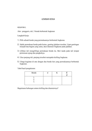 LEMBAR KERJA


KEGIATAN 1

Alat : penggaris, tali, 3 benda berbentuk lingkaran

Langkah Kerja:

1. Pilih sebuah benda yang permukaannya berbentuk lingkaran.

2. Jiplak permukaan benda pada kertas, gunting jiplakan tersebut. Lipat guntingan
   menjadi dua bagian yang sama, ukur diameter lingkaran pada jiplakan.

3. Lilitkan tali mengelilingi permukaan benda itu. Beri tanda pada tali tempat
   pertemuan ujung dan pangkalnya.

4. Ukur panjang tali, panjang tersebut merupakn keliling lingkaran.

5. Ulangi kegiatan di atas dengan dua benda lain yang permukaannya berbentuk
   lingkaran.

Tabel hasil pengukuran:

                   Benda                d             K

                     1.
                     2.
                     3.


Bagaimana hubungan antara keliling dan diameternya?
 