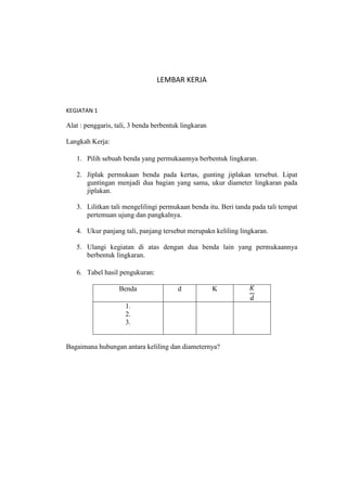 LEMBAR KERJA


KEGIATAN 1

Alat : penggaris, tali, 3 benda berbentuk lingkaran

Langkah Kerja:

   1. Pilih sebuah benda yang permukaannya berbentuk lingkaran.

   2. Jiplak permukaan benda pada kertas, gunting jiplakan tersebut. Lipat
      guntingan menjadi dua bagian yang sama, ukur diameter lingkaran pada
      jiplakan.

   3. Lilitkan tali mengelilingi permukaan benda itu. Beri tanda pada tali tempat
      pertemuan ujung dan pangkalnya.

   4. Ukur panjang tali, panjang tersebut merupakn keliling lingkaran.

   5. Ulangi kegiatan di atas dengan dua benda lain yang permukaannya
      berbentuk lingkaran.

   6. Tabel hasil pengukuran:

                   Benda                d             K

                     1.
                     2.
                     3.


Bagaimana hubungan antara keliling dan diameternya?
 