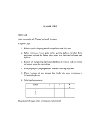 LEMBAR KERJA


KEGIATAN 1

Alat : penggaris, tali, 3 benda berbentuk lingkaran

Langkah Kerja:

   1. Pilih sebuah benda yang permukaannya berbentuk lingkaran.

   2. Jiplak permukaan benda pada kertas, gunting jiplakan tersebut. Lipat
      guntingan menjadi dua bagian yang sama, ukur diameter lingkaran pada
      jiplakan.

   3. Lilitkan tali mengelilingi permukaan benda itu. Beri tanda pada tali tempat
      pertemuan ujung dan pangkalnya.

   4. Ukur panjang tali, panjang tersebut merupakn keliling lingkaran.

   5. Ulangi kegiatan di atas dengan dua benda lain yang permukaannya
      berbentuk lingkaran.

   6. Tabel hasil pengukuran:

                   Benda                d             K

                     1.
                     2.
                     3.


Bagaimana hubungan antara keliling dan diameternya?
 