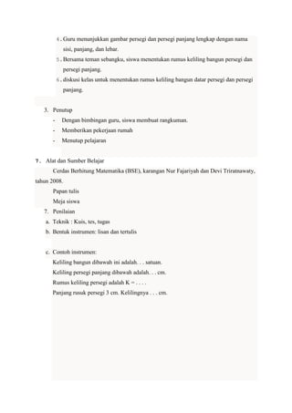 4. Guru menunjukkan gambar persegi dan persegi panjang lengkap dengan nama

sisi, panjang, dan lebar.
5. Bersama teman sebangku, siswa menentukan rumus keliling bangun persegi dan

persegi panjang.
6. diskusi kelas untuk menentukan rumus keliling bangun datar persegi dan persegi

panjang.

3. Penutup
-

Dengan bimbingan guru, siswa membuat rangkuman.

-

Memberikan pekerjaan rumah

-

Menutup pelajaran

7. Alat dan Sumber Belajar

Cerdas Berhitung Matematika (BSE), karangan Nur Fajariyah dan Devi Triratnawaty,
tahun 2008.
Papan tulis
Meja siswa
7. Penilaian
a. Teknik : Kuis, tes, tugas
b. Bentuk instrumen: lisan dan tertulis

c. Contoh instrumen:
Keliling bangun dibawah ini adalah. . . satuan.
Keliling persegi panjang dibawah adalah. . . cm.
Rumus keliling persegi adalah K = . . . .
Panjang rusuk persegi 3 cm. Kelilingnya . . . cm.

 