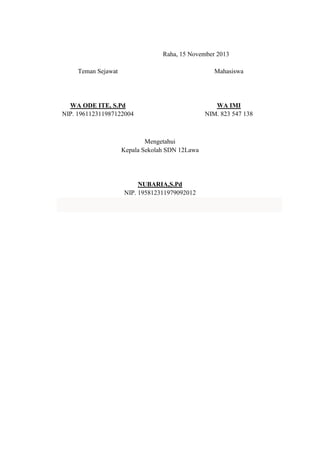 Raha, 15 November 2013
Teman Sejawat

Mahasiswa

WA ODE ITE, S.Pd
NIP. 196112311987122004

WA IMI
NIM. 823 547 138

Mengetahui
Kepala Sekolah SDN 12Lawa

NUBARIA,S.Pd
NIP. 195812311979092012

 