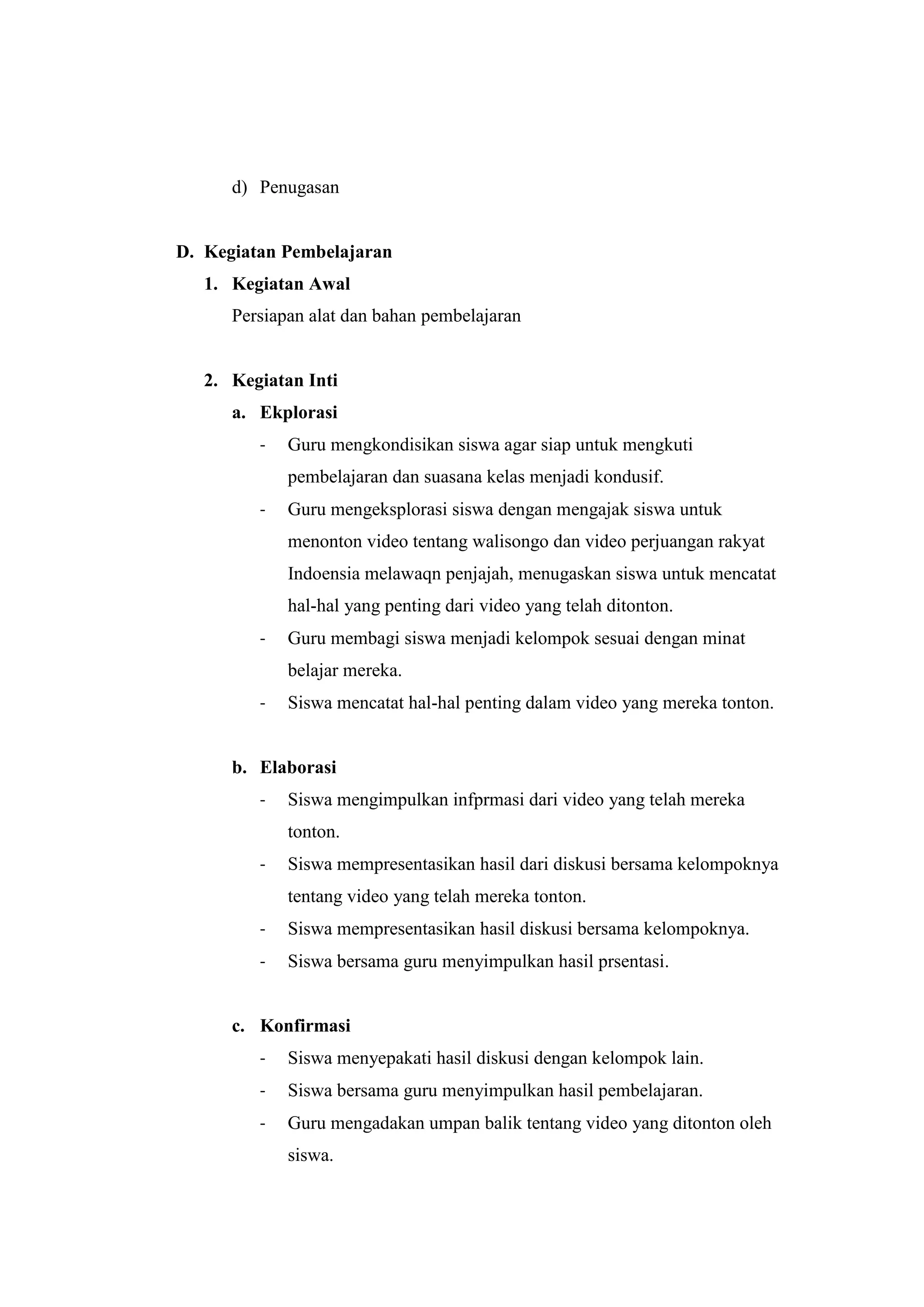 d) Penugasan
D. Kegiatan Pembelajaran
1. Kegiatan Awal
Persiapan alat dan bahan pembelajaran
2. Kegiatan Inti
a. Ekplorasi
- Guru mengkondisikan siswa agar siap untuk mengkuti
pembelajaran dan suasana kelas menjadi kondusif.
- Guru mengeksplorasi siswa dengan mengajak siswa untuk
menonton video tentang walisongo dan video perjuangan rakyat
Indoensia melawaqn penjajah, menugaskan siswa untuk mencatat
hal-hal yang penting dari video yang telah ditonton.
- Guru membagi siswa menjadi kelompok sesuai dengan minat
belajar mereka.
- Siswa mencatat hal-hal penting dalam video yang mereka tonton.
b. Elaborasi
- Siswa mengimpulkan infprmasi dari video yang telah mereka
tonton.
- Siswa mempresentasikan hasil dari diskusi bersama kelompoknya
tentang video yang telah mereka tonton.
- Siswa mempresentasikan hasil diskusi bersama kelompoknya.
- Siswa bersama guru menyimpulkan hasil prsentasi.
c. Konfirmasi
- Siswa menyepakati hasil diskusi dengan kelompok lain.
- Siswa bersama guru menyimpulkan hasil pembelajaran.
- Guru mengadakan umpan balik tentang video yang ditonton oleh
siswa.
 