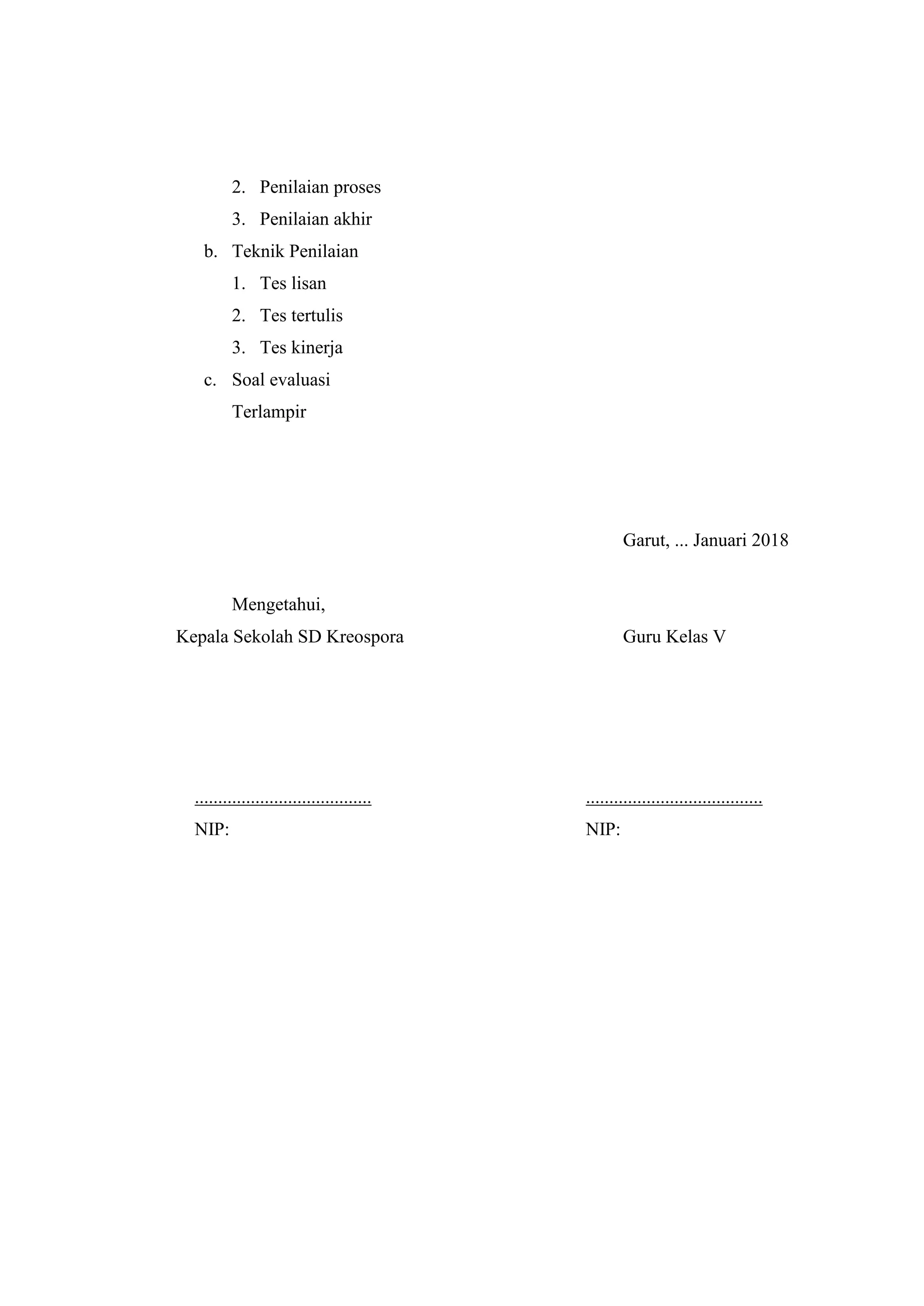 2. Penilaian proses
3. Penilaian akhir
b. Teknik Penilaian
1. Tes lisan
2. Tes tertulis
3. Tes kinerja
c. Soal evaluasi
Terlampir
Garut, ... Januari 2018
Mengetahui,
Kepala Sekolah SD Kreospora Guru Kelas V
...................................... ......................................
NIP: NIP:
 