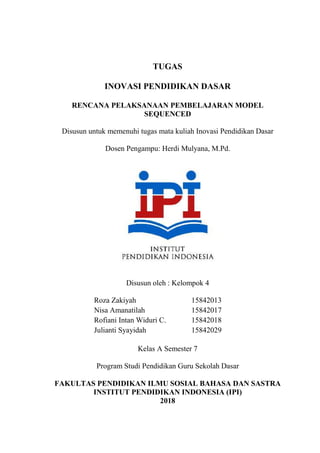 TUGAS
INOVASI PENDIDIKAN DASAR
RENCANA PELAKSANAAN PEMBELAJARAN MODEL
SEQUENCED
Disusun untuk memenuhi tugas mata kuliah Inovasi Pendidikan Dasar
Dosen Pengampu: Herdi Mulyana, M.Pd.
Disusun oleh : Kelompok 4
Roza Zakiyah 15842013
Nisa Amanatilah 15842017
Rofiani Intan Widuri C. 15842018
Julianti Syayidah 15842029
Kelas A Semester 7
Program Studi Pendidikan Guru Sekolah Dasar
FAKULTAS PENDIDIKAN ILMU SOSIAL BAHASA DAN SASTRA
INSTITUT PENDIDIKAN INDONESIA (IPI)
2018
 