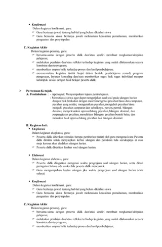 Konfirmasi
Dalam kegiatan konfirmasi, guru:
 Guru bertanya jawab tentang hal-hal yang belum diktahui siswa
 Guru bersama siswa bertanya jawab meluruskan kesalahan pemahaman, memberikan
penguatan dan penyimpulan
C. Kegiatan Akhir
Dalam kegiatan penutup, guru:
 bersama-sama dengan peserta didik dan/atau sendiri membuat rangkuman/simpulan
pelajaran;
 melakukan penilaian dan/atau refleksi terhadap kegiatan yang sudah dilaksanakan secara
konsisten dan terprogram;
 memberikan umpan balik terhadap proses dan hasil pembelajaran;
 merencanakan kegiatan tindak lanjut dalam bentuk pembelajaran remedi, program
pengayaan, layanan konseling dan/atau memberikan tugas baik tugas individual maupun
kelompok sesuai dengan hasil belajar peserta didik;
 Pertemuan Ketujuh.
A. Pendahuluan : - Apersepsi: Menyampaikan tujuan pembelajaran.
- Memotivasi siswa agar dapat mengerjakan soal-soal pada ulangan harian
dengan baik berkaitan dengan materi mengenai pecahan biasa dan campuran,
pecahan yang senilai, mengurutkan pecahan,mengubah pecahan biasa
menjadi pecahan campuran dan sebaliknya, persen,permil, bilangan
desimal, menyelesaikan operasi hitung pecahan,bilangan desimal, dan
perpangkatan pecahan,menuliskan bilangan pecahan bentuk baku, dan
menaksir hasil operasi hitung pecahan dan bilangan desimal.
B. Kegiatan Inti :
 Eksplorasi
Dalam kegiatan eksplorasi, guru:
 Peserta didik diberikan stimulus berupa pemberian materi oleh guru mengenai cara Peserta
didik diminta untuk menyiapkan kertas ulangan dan peralatan tulis secukupnya di atas
meja karena akan diadakan ulangan harian.
 Peserta didik diberikan lembar soal ulangan harian.
 Elaborasi
Dalam kegiatan elaborasi, guru:
 Peserta didik diingatkan mengenai waktu pengerjaan soal ulangan harian, serta diberi
peringatan bahwa ada sanksi bila peserta didik mencontek.
 Guru mengumpulkan kertas ulangan jika waktu pengerjaan soal ulangan harian telah
selesai.
 Konfirmasi
Dalam kegiatan konfirmasi, guru:
 Guru bertanya jawab tentang hal-hal yang belum diktahui siswa
 Guru bersama siswa bertanya jawab meluruskan kesalahan pemahaman, memberikan
penguatan dan penyimpulan
C. Kegiatan Akhir
Dalam kegiatan penutup, guru:
 bersama-sama dengan peserta didik dan/atau sendiri membuat rangkuman/simpulan
pelajaran;
 melakukan penilaian dan/atau refleksi terhadap kegiatan yang sudah dilaksanakan secara
konsisten dan terprogram;
 memberikan umpan balik terhadap proses dan hasil pembelajaran;
 