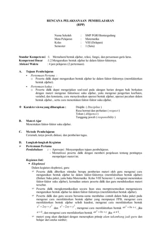 RENCANA PELAKSANAAN PEMBELAJARAN
(RPP)
Nama Sekolah : SMP PGRI Bantargadung
Mata Pelajaran : Matematika
Kelas : VIII (Delapan)
Semester : 1 (Satu)
Standar Kompetensi :1. Memahami bentuk aljabar, relasi, fungsi, dan persamaan garis lurus.
Kompetensi Dasar :1.2.Menguraikan bentuk aljabar ke dalam faktor-faktornya.
Alokasi Waktu : 4 jam pelajaran (2 pertemuan).
A. Tujuan Pembelajaran
- Pertemuan Pertama :
o Peserta didik dapat menguraikan bentuk aljabar ke dalam faktor-faktornya (memfaktorkan
bentuk aljabar).
- Pertemuan kedua :
o Peserta didik dapat mengerjakan soal-soal pada ulangan harian dengan baik berkaitan
dengan materi mengenai faktorisasi suku aljabar, yaitu mengenai pengertian koefisien,
variabel, dan konstanta, cara menyelesaikan operasi bentuk aljabar, operasi pecahan dalam
bentuk aljabar., serta cara menentukan faktor-faktor suku aljabar.
 Karakter siswa yang diharapkan : Disiplin ( Discipline )
Rasa hormat dan perhatian ( respect )
Tekun ( diligence )
Tanggung jawab ( responsibility )
B. Materi Ajar
Menentukan faktor-faktor suku aljabar.
C. Metode Pembelajaran
Ceramah, tanya jawab, diskusi, dan pemberian tugas.
D. Langkah-langkah Kegiatan
 Pertemuan Pertama
Pendahuluan : - Apersepsi : Menyampaikan tujuan pembelajaran.
- Memotivasi peserta didik dengan memberi penjelasan tentang pentingnya
mempelajari materi ini.
Kegiatan Inti:
 Eksplorasi
Dalam kegiatan eksplorasi, guru:
 Peserta didik diberikan stimulus berupa pemberian materi oleh guru mengenai cara
menguraikan bentuk aljabar ke dalam faktor-faktornya (memfaktorkan bentuk aljabar)
(Bahan: buku paket, yaitu buku Matematika Kelas VIII Semester 1, mengenai menentukan
faktor-faktor suku aljabar), kemudian antara peserta didik dan guru mendiskusikan materi
tersebut.
 Peserta didik mengkomunikasikan secara lisan atau mempresentasikan mengenaicara
menguraikan bentuk aljabar ke dalam faktor-faktornya (memfaktorkan bentuk aljabar).
 Peserta didik dan guru secara bersama-sama membahas contoh dalam buku paket pada
mengenai cara memfaktorkan bentuk aljabar yang mempunyai FPB, mengenai cara
memfaktorkan bentuk aljabar selisih kuadrat, mengenai cara memfaktorkan bentuk
2 2
2x xy y 
dan
2 2
2x xy y 
, mengenai cara memfaktorkan bentuk
2
ax bx c  , jika
1a  , dan mengenai cara memfaktorkan bentuk
2
ax bx c  jika 1a  .
 materi yang akan dipelajari dengan menerapkan prinsip alam takambang jadi guru dan
belajar dari aneka sumber;
 