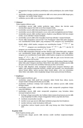  menggunakan beragam pendekatan pembelajaran, media pembelajaran, dan sumber belajar
lain;
 memfasilitasi terjadinya interaksi antarpeserta didik serta antara peserta didik dengan guru,
lingkungan, dan sumber belajar lainnya;
 melibatkan peserta didik secara aktif dalam setiap kegiatan pembelajaran;
 Elaborasi
Dalam kegiatan elaborasi, guru:
 memfasilitasi peserta didik melalui pemberian tugas, diskusi, dan lain-lain untuk
memunculkan gagasan baru baik secara lisan maupun tertulis;
 memfasilitasi peserta didik dalam pembelajaran kooperatif dan kolaboratif;
 memfasilitasi peserta didik berkompetisi secara sehat untuk meningkatkan prestasi belajar;
 memfasilitasi peserta didik membuat laporan eksplorasi yang dilakukan baik lisan maupun
tertulis, secara individual maupun kelompok;
 memfasilitasi peserta didik untuk menyajikan hasil kerja individual maupun kelompok;
 Peserta didik mengerjakan soal-soal dari “Cek Pemahaman“ dalam buku paket mengenai
cara memfaktorkan bentuk aljabar yang mempunyai FPB, mengenai cara memfaktorkan
bentuk aljabar selisih kuadrat, mengenai cara memfaktorkan bentuk
2 2
2x xy y  dan
2 2
2x xy y  , mengenai cara memfaktorkan bentuk
2
ax bx c  , jika 1a  , dan hal. 24
mengenai cara memfaktorkan bentuk
2
ax bx c  jika 1a  .
 Peserta didik mengerjakan beberapa soal dari “Bekerja Aktif“ dalam buku paket mengenai
cara memfaktorkan bentuk aljabar yang mempunyai FPB dengan model ubin aljabar,
mengenai cara memfaktorkan bentuk aljabar selisih kuadrat, mengenai cara memfaktorkan
bentuk
2
ax bx c  , jika 1a  , kemudian peserta didik dan guru secara bersama-sama
membahas jawaban soal tersebut.
 Peserta didik mengerjakan beberapa soal dari “Kompetensi Berkembang Melalui Latihan“
dalam buku paket mengenai penentuan faktor-faktor suku aljabar, kemudian peserta didik
dan guru secara bersama-sama membahas beberapa jawaban soal tersebut.
 Peserta didik diingatkan untuk mempelajari kembali materi mengenai faktorisasi suku
aljabar, yaitu mengenai pengertian koefisien, variabel, dan konstanta, cara menyelesaikan
operasi bentuk aljabar, operasi pecahan dalam bentuk aljabar., serta cara menentukan
faktor-faktor suku aljabar untuk menghadapi ulangan harian pada pertemuan berikutnya.
 Konfirmasi
Dalam kegiatan konfirmasi, guru:
 memberikan umpan balik positif dan penguatan dalam bentuk lisan, tulisan, isyarat,
maupun hadiah terhadap keberhasilan peserta didik,
 memberikan konfirmasi terhadap hasil eksplorasi dan elaborasi peserta didik melalui
berbagai sumber,
 memfasilitasi peserta didik melakukan refleksi untuk memperoleh pengalaman belajar
yang telah dilakukan,
 memfasilitasi peserta didik untuk memperoleh pengalaman yang bermakna dalam
mencapai kompetensi dasar:
 berfungsi sebagai narasumber dan fasilitator dalam menjawab pertanyaan peserta didik
yang menghadapi kesulitan, dengan menggunakan bahasa yang baku dan benar;
 membantu menyelesaikan masalah;
 memberi acuan agar peserta didik dapat melakukan pengecekan hasil eksplorasi;
 memberi informasi untuk bereksplorasi lebih jauh;
 memberikan motivasi kepada peserta didik yang kurang atau belum berpartisipasi
aktif.
Kegiatan Akhir
Dalam kegiatan penutup, guru:
 bersama-sama dengan peserta didik dan/atau sendiri membuat rangkuman/simpulan
pelajaran;
 