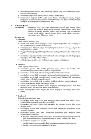  melakukan penilaian dan/atau refleksi terhadap kegiatan yang sudah dilaksanakan secara
konsisten dan terprogram;
 memberikan umpan balik terhadap proses dan hasil pembelajaran;
 merencanakan kegiatan tindak lanjut dalam bentuk pembelajaran remedi, program
pengayaan, layanan konseling dan/atau memberikan tugas baik tugas individual maupun
kelompok sesuai dengan hasil belajar peserta didik.
 Pertemuan Kedua
Pendahuluan : Memotivasi siswa agar dapat mengerjakan soal-soal pada ulangan harian
dengan baik berkaitan dengan materi mengenai faktorisasi suku aljabar, yaitu
mengenai pengertian koefisien, variabel, dan konstanta, cara menyelesaikan
operasi bentuk aljabar, operasi pecahan dalam bentuk aljabar., serta cara
menentukan faktor-faktor suku aljabar.
Kegiatan Inti:
 Eksplorasi
Dalam kegiatan eksplorasi, guru:
 Peserta didik diminta untuk menyiapkan kertas ulangan dan peralatan tulis secukupnya di
atas meja karena akan diadakan ulangan harian.
 materi yang akan dipelajari dengan menerapkan prinsip alam takambang jadi guru dan
belajar dari aneka sumber;
 menggunakan beragam pendekatan pembelajaran, media pembelajaran, dan sumber belajar
lain;
 memfasilitasi terjadinya interaksi antarpeserta didik serta antara peserta didik dengan guru,
lingkungan, dan sumber belajar lainnya;
 melibatkan peserta didik secara aktif dalam setiap kegiatan pembelajaran;
 Elaborasi
Dalam kegiatan elaborasi, guru:
 memfasilitasi peserta didik melalui pemberian tugas, diskusi, dan lain-lain untuk
memunculkan gagasan baru baik secara lisan maupun tertulis;
 memfasilitasi peserta didik dalam pembelajaran kooperatif dan kolaboratif;
 memfasilitasi peserta didik berkompetisi secara sehat untuk meningkatkan prestasi belajar;
 memfasilitasi peserta didik membuat laporan eksplorasi yang dilakukan baik lisan maupun
tertulis, secara individual maupun kelompok;
 memfasilitasi peserta didik untuk menyajikan hasil kerja individual maupun kelompok;
 Peserta didik diberikan lembar soal ulangan harian.
 Peserta didik diingatkan mengenai waktu pengerjaan soal ulangan harian, serta diberi
peringatan bahwa ada sanksi bila peserta didik mencontek.
 Guru mengumpulkan kertas ulangan jika waktu pengerjaan soal ulangan harian telah
selesai.
 Konfirmasi
Dalam kegiatan konfirmasi, guru:
 memberikan umpan balik positif dan penguatan dalam bentuk lisan, tulisan, isyarat,
maupun hadiah terhadap keberhasilan peserta didik,
 memberikan konfirmasi terhadap hasil eksplorasi dan elaborasi peserta didik melalui
berbagai sumber,
 memfasilitasi peserta didik melakukan refleksi untuk memperoleh pengalaman belajar
yang telah dilakukan,
 memfasilitasi peserta didik untuk memperoleh pengalaman yang bermakna dalam
mencapai kompetensi dasar:
 berfungsi sebagai narasumber dan fasilitator dalam menjawab pertanyaan peserta didik
yang menghadapi kesulitan, dengan menggunakan bahasa yang baku dan benar;
 membantu menyelesaikan masalah;
 memberi acuan agar peserta didik dapat melakukan pengecekan hasil eksplorasi;
 memberi informasi untuk bereksplorasi lebih jauh;
 