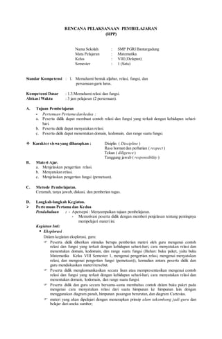 RENCANA PELAKSANAAN PEMBELAJARAN
(RPP)
Nama Sekolah : SMP PGRI Bantargadung
Mata Pelajaran : Matematika
Kelas : VIII (Delapan)
Semester : 1 (Satu)
Standar Kompetensi : 1. Memahami bentuk aljabar, relasi, fungsi, dan
persamaan garis lurus.
Kompetensi Dasar : 1.3.Memahami relasi dan fungsi.
Alokasi Waktu : 3 jam pelajaran (2 pertemuan).
A. Tujuan Pembelajaran
- Pertemuan Pertama dan kedua :
a. Peserta didik dapat membuat contoh relasi dan fungsi yang terkait dengan kehidupan sehari-
hari.
b. Peserta didik dapat menyatakan relasi.
c. Peserta didik dapat menentukan domain, kodomain, dan range suatu fungsi.
 Karakter siswa yang diharapkan : Disiplin ( Discipline )
Rasa hormat dan perhatian ( respect )
Tekun ( diligence )
Tanggung jawab ( responsibility )
B. Materi Ajar.
a. Menjelaskan pengertian relasi.
b. Menyatakan relasi.
c. Menjelaskan pengertian fungsi (pemetaan).
C. Metode Pembelajaran.
Ceramah, tanya jawab, diskusi, dan pemberian tugas.
D. Langkah-langkah Kegiatan.
 Pertemuan Pertama dan Kedua
Pendahuluan : - Apersepsi : Menyampaikan tujuan pembelajaran.
- Memotivasi peserta didik dengan memberi penjelasan tentang pentingnya
mempelajari materi ini.
Kegiatan Inti:
 Eksplorasi
Dalam kegiatan eksplorasi, guru:
 Peserta didik diberikan stimulus berupa pemberian materi oleh guru mengenai contoh
relasi dan fungsi yang terkait dengan kehidupan sehari-hari, cara menyatakan relasi dan
menentukan domain, kodomain, dan range suatu fungsi (Bahan: buku paket, yaitu buku
Matematika Kelas VIII Semester 1, mengenai pengertian relasi, mengenai menyatakan
relasi, dan mengenai pengertian fungsi (pemetaan)), kemudian antara peserta didik dan
guru mendiskusikan materi tersebut.
 Peserta didik mengkomunikasikan secara lisan atau mempresentasikan mengenai contoh
relasi dan fungsi yang terkait dengan kehidupan sehari-hari, cara menyatakan relasi dan
menentukan domain, kodomain, dan range suatu fungsi.
 Peserta didik dan guru secara bersama-sama membahas contoh dalam buku paket pada
mengenai cara menyatakan relasi dari suatu himpunan ke himpunan lain dengan
menggunakan diagram panah, himpunan pasangan berurutan, dan diagram Cartesius.
 materi yang akan dipelajari dengan menerapkan prinsip alam takambang jadi guru dan
belajar dari aneka sumber;
 