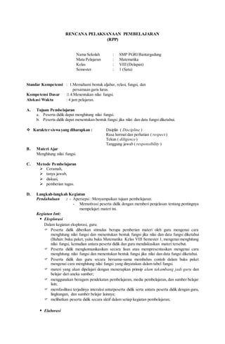 RENCANA PELAKSANAAN PEMBELAJARAN
(RPP)
Nama Sekolah : SMP PGRI Bantargadung
Mata Pelajaran : Matematika
Kelas : VIII (Delapan)
Semester : 1 (Satu)
Standar Kompetensi : 1.Memahami bentuk aljabar, relasi, fungsi, dan
persamaan garis lurus.
Kompetensi Dasar :1.4.Menentukan nilai fungsi.
Alokasi Waktu : 4 jam pelajaran.
A. Tujuan Pembelajaran
a. Peserta didik dapat menghitung nilai fungsi.
b. Peserta didik dapat menentukan bentuk fungsi jika nilai dan data fungsi diketahui.
 Karakter siswa yang diharapkan : Disiplin ( Discipline )
Rasa hormat dan perhatian ( respect )
Tekun ( diligence )
Tanggung jawab ( responsibility )
B. Materi Ajar
Menghitung nilai fungsi.
C. Metode Pembelajaran
 Ceramah,
 tanya jawab,
 diskusi,
 pemberian tugas.
D. Langkah-langkah Kegiatan
Pendahuluan : - Apersepsi : Menyampaikan tujuan pembelajaran.
- Memotivasi peserta didik dengan memberi penjelasan tentang pentingnya
mempelajari materi ini.
Kegiatan Inti:
 Eksplorasi
Dalam kegiatan eksplorasi, guru:
 Peserta didik diberikan stimulus berupa pemberian materi oleh guru mengenai cara
menghitung nilai fungsi dan menentukan bentuk fungsi jika nilai dan data fungsi diketahui
(Bahan: buku paket, yaitu buku Matematika Kelas VIII Semester 1, mengenai menghitung
nilai fungsi, kemudian antara peserta didik dan guru mendiskusikan materi tersebut.
 Peserta didik mengkomunikasikan secara lisan atau mempresentasikan mengenai cara
menghitung nilai fungsi dan menentukan bentuk fungsi jika nilai dan data fungsi diketahui.
 Peserta didik dan guru secara bersama-sama membahas contoh dalam buku paket
mengenai cara menghitung nilai fungsi yang dinyatakan dalam tabel fungsi.
 materi yang akan dipelajari dengan menerapkan prinsip alam takambang jadi guru dan
belajar dari aneka sumber;
 menggunakan beragam pendekatan pembelajaran, media pembelajaran, dan sumber belajar
lain;
 memfasilitasi terjadinya interaksi antarpeserta didik serta antara peserta didik dengan guru,
lingkungan, dan sumber belajar lainnya;
 melibatkan peserta didik secara aktif dalam setiap kegiatan pembelajaran;
 Elaborasi
 