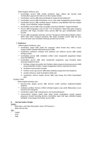 Dalam kegiatan elaborasi, guru:
 memfasilitasi peserta didik melalui pemberian tugas, diskusi, dan lain-lain untuk
memunculkan gagasan baru baik secara lisan maupun tertulis;
 memfasilitasi peserta didik dalam pembelajaran kooperatif dan kolaboratif;
 memfasilitasi peserta didik berkompetisi secara sehat untuk meningkatkan prestasi belajar;
 memfasilitasi peserta didik membuat laporan eksplorasi yang dilakukan baik lisan maupun
tertulis, secara individual maupun kelompok;
 memfasilitasi peserta didik untuk menyajikan hasil kerja individual maupun kelompok;
 Peserta didik mengerjakan soal-soal dari “Cek Pemahaman“ dalam buku paket mengenai
penentuan nilai fungsi, kemudian antara peserta didik dan guru mendiskusikan materi
tersebut.
 Peserta didik mengerjakan beberapa soal dari “Kompetensi Berkembang Melalui Latihan“
dalam buku paket mengenai penentuan nilai fungsi, kemudian peserta didik dan guru
secara bersama-sama membahas beberapa jawaban soal tersebut.
 Konfirmasi
Dalam kegiatan konfirmasi, guru:
 memberikan umpan balik positif dan penguatan dalam bentuk lisan, tulisan, isyarat,
maupun hadiah terhadap keberhasilan peserta didik,
 memberikan konfirmasi terhadap hasil eksplorasi dan elaborasi peserta didik melalui
berbagai sumber,
 memfasilitasi peserta didik melakukan refleksi untuk memperoleh pengalaman belajar
yang telah dilakukan,
 memfasilitasi peserta didik untuk memperoleh pengalaman yang bermakna dalam
mencapai kompetensi dasar:
 berfungsi sebagai narasumber dan fasilitator dalam menjawab pertanyaan peserta didik
yang menghadapi kesulitan, dengan menggunakan bahasa yang baku dan benar;
 membantu menyelesaikan masalah;
 memberi acuan agar peserta didik dapat melakukan pengecekan hasil eksplorasi;
 memberi informasi untuk bereksplorasi lebih jauh;
 memberikan motivasi kepada peserta didik yang kurang atau belum berpartisipasi
aktif.
Kegiatan Akhir
Dalam kegiatan penutup, guru:
 bersama-sama dengan peserta didik dan/atau sendiri membuat rangkuman/simpulan
pelajaran;
 melakukan penilaian dan/atau refleksi terhadap kegiatan yang sudah dilaksanakan secara
konsisten dan terprogram;
 memberikan umpan balik terhadap proses dan hasil pembelajaran;
 merencanakan kegiatan tindak lanjut dalam bentuk pembelajaran remedi, program
pengayaan, layanan konseling dan/atau memberikan tugas baik tugas individual maupun
kelompok sesuai dengan hasil belajar peserta didik.
E. Alat dan Sumber Belajar
Sumber :
- Buku paket, yaitu buku Matematika Kelas VIII Semester 1.
- Buku referensi lain.
Alat :
- Laptop
- LCD
- OHP
 
