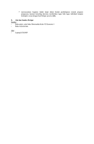  merencanakan kegiatan tindak lanjut dalam bentuk pembelajaran remedi, program
pengayaan, layanan konseling dan/atau memberikan tugas baik tugas individual maupun
kelompok sesuai dengan hasil belajar peserta didik;
E. Alat dan Sumber Belajar
Sumber :
- Buku paket, yaitu buku Matematika Kelas VII Semester 1
- Buku referensilain.
Alat :
- Laptop,LCD,OHP
 