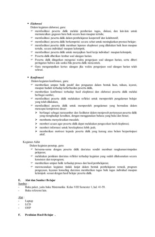  Elaborasi
Dalam kegiatan elaborasi, guru:
 memfasilitasi peserta didik melalui pemberian tugas, diskusi, dan lain-lain untuk
memunculkan gagasan baru baik secara lisan maupun tertulis;
 memfasilitasi peserta didik dalam pembelajaran kooperatif dan kolaboratif;
 memfasilitasi peserta didik berkompetisi secara sehat untuk meningkatkan prestasi belajar;
 memfasilitasi peserta didik membuat laporan eksplorasi yang dilakukan baik lisan maupun
tertulis, secara individual maupun kelompok;
 memfasilitasi peserta didik untuk menyajikan hasil kerja individual maupun kelompok;
 Peserta didik diberikan lembar soal ulangan harian.
 Peserta didik diingatkan mengenai waktu pengerjaan soal ulangan harian, serta diberi
peringatan bahwa ada sanksi bila peserta didik mencontek.
 Guru mengumpulkan kertas ulangan jika waktu pengerjaan soal ulangan harian telah
selesai.
 Konfirmasi
Dalam kegiatan konfirmasi, guru:
 memberikan umpan balik positif dan penguatan dalam bentuk lisan, tulisan, isyarat,
maupun hadiah terhadap keberhasilan peserta didik,
 memberikan konfirmasi terhadap hasil eksplorasi dan elaborasi peserta didik melalui
berbagai sumber,
 memfasilitasi peserta didik melakukan refleksi untuk memperoleh pengalaman belajar
yang telah dilakukan,
 memfasilitasi peserta didik untuk memperoleh pengalaman yang bermakna dalam
mencapai kompetensi dasar:
 berfungsi sebagai narasumber dan fasilitator dalam menjawab pertanyaan peserta didik
yang menghadapi kesulitan, dengan menggunakan bahasa yang baku dan benar;
 membantu menyelesaikan masalah;
 memberi acuan agar peserta didik dapat melakukan pengecekan hasil eksplorasi;
 memberi informasi untuk bereksplorasi lebih jauh;
 memberikan motivasi kepada peserta didik yang kurang atau belum berpartisipasi
aktif.
Kegiatan Akhir
Dalam kegiatan penutup, guru:
 bersama-sama dengan peserta didik dan/atau sendiri membuat rangkuman/simpulan
pelajaran;
 melakukan penilaian dan/atau refleksi terhadap kegiatan yang sudah dilaksanakan secara
konsisten dan terprogram;
 memberikan umpan balik terhadap proses dan hasil pembelajaran;
 merencanakan kegiatan tindak lanjut dalam bentuk pembelajaran remedi, program
pengayaan, layanan konseling dan/atau memberikan tugas baik tugas individual maupun
kelompok sesuai dengan hasil belajar peserta didik.
E. Alat dan Sumber Belajar
Sumber :
- Buku paket, yaitu buku Matematika Kelas VIII Semester 1, hal. 41-59.
- Buku referensi lain.
Alat :
- Laptop
- LCD
- OHP
F. Penilaian Hasil Belajar .
 