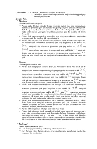 Pendahuluan : - Apersepsi : Menyampaikan tujuan pembelajaran.
- Memotivasi peserta didik dengan memberi penjelasan tentang pentingnya
mempelajari materi ini.
Kegiatan Inti:.
 Eksplorasi
Dalam kegiatan eksplorasi, guru:
 Peserta didik diberikan stimulus berupa pemberian materi oleh guru mengenai cara
menentukan persamaan garis dan koordinat titik potong dua garis, kemudian antara peserta
didik dan guru mendiskusikan materi tersebut (Bahan: buku paket, yaitu buku Matematika
Kelas VIII Semester 1, mengenai menentukan persamaan garis dan koordinat titik potong
dua garis).
 Peserta didik mengkomunikasikan secara lisan atau mempresentasikan cara menentukan
persamaan garis dan koordinat titik potong dua garis.
 Peserta didik dan guru secara bersama-sama membahas contoh dalam buku paket pada hal.
83 mengenai cara menentukan persamaan garis yang bergradien m dan melalui titik
 ,1 1x y
, mengenai cara menentukan persamaan garis yang melalui titik
 ,1 1x y
dan
 ,2 2x y
, mengenai cara menentukan persamaan garis yang melalui titik  ,x y
dan sejajar
dengan garis lain, mengenai cara menentukan persamaan garis yang melalui titik  ,x y
dan tegak lurus dengan garis lain, mengenai cara menentukan koordinat titik potong dua
garis.
 Elaborasi
Dalam kegiatan elaborasi, guru:
 Peserta didik mengerjakan soal-soal dari “Cek Pemahaman“ dalam buku paket hal. 83
mengenai cara menentukan persamaan garis yang bergradien m dan melalui titik
 ,1 1x y
,
mengenai cara menentukan persamaan garis yang melalui titik
 ,1 1x y
dan
 ,2 2x y
,
mengenai cara menentukan persamaan garis yang melalui titik  y,x dan sejajar dengan
garis lain, mengenai cara menentukan persamaan garis yang melalui titik  ,x y
dan tegak
lurus dengan garis lain, mengenai cara menentukan koordinat titik potong dua garis.
 Peserta didik mengerjakan beberapa soal dari “Bekerja Aktif“ dalam buku paket mengenai
penentuan persamaan garis yang bergradien m dan melalui titik
 ,1 1x y
,. mengenai
penentuan persamaan garis yang melalui titik
 ,1 1x y
dan
 ,2 2x y
, mengenai penentuan
apakah garis-garis sejajar dari benda-benda di sekitar kita terletak pada satu bidang datar,
mempunyai titik potong, dan memiliki gradien yang sama dengan garis lain, mengenai
kedudukan dua garis apakah saling sejajar, berpotongan, atau berimpit.
 Peserta didik mengerjakan beberapa soal dari “Kompetensi Berkembang Melalui Latihan“
dalam buku paket mengenai penentuan persamaan garis, dan mengenai penentuan
koordinat titik potong dua garis, kemudian peserta didik dan guru secara bersama-sama
membahas beberapa jawaban soal tersebut.
 Peserta didik mengerjakan beberapa soal dalam buku paket.
 Peserta didik diingatkan untuk mempelajari kembali materi mengenai persamaan garis
lurus, yaitu mengenai persamaan garis lurus dalam berbagai bentuk dan variabel, cara
menentukan persamaan garis y = mx atau y = mx + c jika gambar garis diketahui,
mengenal dan menentukan gradien, serta cara menentukan persamaan garis dan koordinat
titik potong dua garis, untuk menghadapi ulangan harian pada pertemuan berikutnya.
 Konfirmasi
Dalam kegiatan konfirmasi, guru:
 Guru bertanya jawab tentang hal-hal yang belum diktahui siswa
 Guru bersama siswa bertanya jawab meluruskan kesalahan pemahaman, memberikan
penguatan dan penyimpulan
 