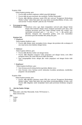 Kegiatan Akhir
Dalam kegiatan penutup, guru:
 Peserta didik membuat rangkuman subbab yang telah dipelajari.
 Peserta didik dan guru menyimak dan membahas “Refleksi Matematika“.
 Peserta didik diberikan pekerjaan rumah (PR) dari soal-soal “Kompetensi Berkembang
Melalui Latihan” dalam buku paket dan yang belum terselesaikan/dibahas di kelas, serta
soal-soal dari “Evaluasi Mandiri“ pada hal. dan “Portofolio“.
 Pertemuan keempat.
Pendahuluan : Memotivasi siswa agar dapat mengerjakan soal-soal pada ulangan harian
dengan baik berkaitan dengan materi mengenai persamaan garis lurus, yaitu
mengenai persamaan garis lurus dalam berbagai bentuk dan variabel, cara
menentukan persamaan garis y = mx atau y = mx + c jika gambar garis
diketahui, mengenal dan menentukan gradien, serta cara menentukan
persamaan garis dan koordinat titik potong dua garis.
Kegiatan Inti:
 Eksplorasi
Dalam kegiatan eksplorasi, guru:
 Peserta didik diminta untuk menyiapkan kertas ulangan dan peralatan tulis secukupnya di
atas meja karena akan diadakan ulangan harian.
 Elaborasi
Dalam kegiatan elaborasi, guru:
 Peserta didik diberikan lembar soal ulangan harian.
 Peserta didik diingatkan mengenai waktu pengerjaan soal ulangan harian, serta diberi
peringatan bahwa ada sanksi bila peserta didik mencontek.
 Guru mengumpulkan kertas ulangan jika waktu pengerjaan soal ulangan harian telah
selesai.
 Konfirmasi
Dalam kegiatan konfirmasi, guru:
 Guru bertanya jawab tentang hal-hal yang belum diktahui siswa
 Guru bersama siswa bertanya jawab meluruskan kesalahan pemahaman, memberikan
penguatan dan penyimpulan
Kegiatan Akhir
Dalam kegiatan penutup, guru:
 Peserta didik diberikan pekerjaan rumah (PR) dari soal-soal “Kompetensi Berkembang
Melalui Latihan” dalam buku paket dan yang belum terselesaikan/dibahas di kelas, serta
Peserta didik diingatkan untuk mempelajari materi pada pertemuan berikutnya mengenai
fungsi.
E. Alat dan Sumber Belajar
Sumber :
- Buku paket, yaitu buku Matematika Kelas VIII Semester 1,.
- Buku referensi lain.
Alat :
- Laptop
- LCD
- OHP
 