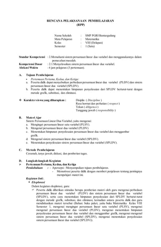 RENCANA PELAKSANAAN PEMBELAJARAN
(RPP)
Nama Sekolah : SMP PGRI Bantargadung
Mata Pelajaran : Matematika
Kelas : VIII (Delapan)
Semester : 1 (Satu)
Standar Kompetensi : 2.Memahami sistem persamaan linear dua variabel dan menggunakannya dalam
pemecahan masalah.
Kompetensi Dasar : 2.1.Menyelesaikan sistem persamaan linear dua variabel.
Alokasi Waktu : 6 jam pelajaran (3 pertemuan).
A. Tujuan Pembelajaran
- Pertemuan Pertama,Kedua, dan Ketiga:
a. Peserta didik dapat menyebutkan perbedaan persamaan linear dua variabel (PLDV) dan sistem
persamaan linear dua variabel (SPLDV).
b. Peserta didik dapat menentukan himpunan penyelesaian dari SPLDV berturut-turut dengan
metode grafik, substitusi, dan eliminasi.
 Karakter siswa yang diharapkan : Disiplin ( Discipline )
Rasa hormat dan perhatian ( respect )
Tekun ( diligence )
Tanggung jawab ( responsibility )
B. Materi Ajar
Sistem Persamaan Linear Dua Variabel, yaitu mengenai:
a. Mengingat persamaan linear satu variabel (PLSV).
b. Mengenal persamaan linear dua variabel (PLDV)
c. Menentukan himpunan penyelesaian persamaan linear dua variabel dan menggambar
grafik.
d. Mengenal sistem persamaan linear dua variabel (SPLDV).
e. Menentukan penyelesaian sistem persamaan linear dua variabel (SPLDV).
C. Metode Pembelajaran
Ceramah, tanya jawab, diskusi, dan pemberian tugas.
D. Langkah-langkah Kegiatan
 Pertemuan Pertama, Kedua, dan Ketiga
Pendahuluan : - Apersepsi : Menyampaikan tujuan pembelajaran.
- Memotivasi peserta didik dengan memberi penjelasan tentang pentingnya
mempelajari materi ini.
Kegiatan Inti:.
 Eksplorasi
Dalam kegiatan eksplorasi, guru:
 Peserta didik diberikan stimulus berupa pemberian materi oleh guru mengenai perbedaan
persamaan linear dua variabel (PLDV) dan sistem persamaan linear dua variabel
(SPLDV), serta cara menentukan himpunan penyelesaian dari SPLDV berturut-turut
dengan metode grafik, substitusi, dan eliminasi, kemudian antara peserta didik dan guru
mendiskusikan materi tersebut (Bahan: buku paket, yaitu buku Matematika Kelas VIII
Semester 1, mengenai mengingat persamaan linear satu variabel (PLSV), mengenai
mengenal persamaan linear dua variabel (PLDV), mengenai menentukan himpunan
penyelesaian persamaan linear dua variabel dan menggambar grafik, mengenai mengenal
sistem persamaan linear dua variabel (SPLDV), mengenai menentukan penyelesaian
sistem persamaan linear dua variabel (SPLDV)).
 