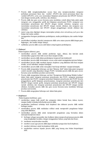  Peserta didik mengkomunikasikan secara lisan atau mempresentasikan mengenai
perbedaan persamaan linear dua variabel (PLDV) dan sistem persamaan linear dua
variabel (SPLDV), serta cara menentukan himpunan penyelesaian dari SPLDV berturut-
turut dengan metode grafik, substitusi, dan eliminasi.
 Peserta didik dan guru secara bersama-sama membahas contoh dalam buku paket pada
mengenai cara menggambar grafik dari himpunan penyelesaian PLDV, mengenai cara
menentukan penyelesaian dari SPLDV dengan metode substitusi, mengenai cara
menentukan penyelesaian dari SPLDV dengan metode eliminasi, dan mengenai cara
menentukan penyelesaian dari SPLDV dengan penggabungan metode eliminasi dan
substitusi.
 materi yang akan dipelajari dengan menerapkan prinsip alam takambang jadi guru dan
belajar dari aneka sumber;
 menggunakan beragam pendekatan pembelajaran, media pembelajaran, dan sumber belajar
lain;
 memfasilitasi terjadinya interaksi antarpeserta didik serta antara peserta didik dengan guru,
lingkungan, dan sumber belajar lainnya;
 melibatkan peserta didik secara aktif dalam setiap kegiatan pembelajaran;
 Elaborasi
Dalam kegiatan elaborasi, guru:
 memfasilitasi peserta didik melalui pemberian tugas, diskusi, dan lain-lain untuk
memunculkan gagasan baru baik secara lisan maupun tertulis;
 memfasilitasi peserta didik dalam pembelajaran kooperatif dan kolaboratif;
 memfasilitasi peserta didik berkompetisi secara sehat untuk meningkatkan prestasi belajar;
 memfasilitasi peserta didik membuat laporan eksplorasi yang dilakukan baik lisan maupun
tertulis, secara individual maupun kelompok;
 memfasilitasi peserta didik untuk menyajikan hasil kerja individual maupun kelompok;
 Peserta didik mengerjakan beberapa soal dari “Bekerja Aktif“ dalam buku paket mengenai
contoh masalah yang dinyatakan dengan PLDV, kemudian peserta didik dan guru secara
bersama-sama membahas jawaban soal tersebut.
 Peserta didik mengerjakan beberapa soal dari “Kompetensi Berkembang Melalui Latihan“
dalam buku paket mengenai penentuan penyelesaian dari PLSV, mengenai penentuan
penyelesaian dari PLDV, mengenai penentuan himpunan penyelesaian dari PLDV beserta
penggambaran grafik himpunan penyelesaiannya, mengenai penentuan penyelesaian dari
SPLDV dengan metode grafik, mengenai penentuan penyelesaian dari SPLDV dengan
metode substitusi, dan mengenai penentuan penyelesaian dari SPLDV dengan metode
eliminasi, kemudian peserta didik dan guru secara bersama-sama membahas beberapa
jawaban soal tersebut.
 Peserta didik mengerjakan beberapa soal dalam buku paket.
 Konfirmasi
Dalam kegiatan konfirmasi, guru:
 memberikan umpan balik positif dan penguatan dalam bentuk lisan, tulisan, isyarat,
maupun hadiah terhadap keberhasilan peserta didik,
 memberikan konfirmasi terhadap hasil eksplorasi dan elaborasi peserta didik melalui
berbagai sumber,
 memfasilitasi peserta didik melakukan refleksi untuk memperoleh pengalaman belajar
yang telah dilakukan,
 memfasilitasi peserta didik untuk memperoleh pengalaman yang bermakna dalam
mencapai kompetensi dasar:
 berfungsi sebagai narasumber dan fasilitator dalam menjawab pertanyaan peserta didik
yang menghadapi kesulitan, dengan menggunakan bahasa yang baku dan benar;
 membantu menyelesaikan masalah;
 memberi acuan agar peserta didik dapat melakukan pengecekan hasil eksplorasi;
 memberi informasi untuk bereksplorasi lebih jauh;
 memberikan motivasi kepada peserta didik yang kurang atau belum berpartisipasi
aktif.
 