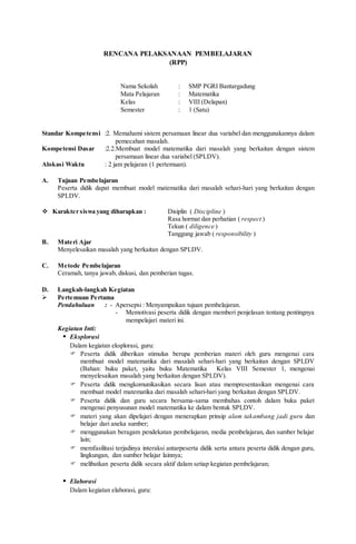 RENCANA PELAKSANAAN PEMBELAJARAN
(RPP)
Nama Sekolah : SMP PGRI Bantargadung
Mata Pelajaran : Matematika
Kelas : VIII (Delapan)
Semester : 1 (Satu)
Standar Kompetensi :2. Memahami sistem persamaan linear dua variabel dan menggunakannya dalam
pemecahan masalah.
Kompetensi Dasar :2.2.Membuat model matematika dari masalah yang berkaitan dengan sistem
persamaan linear dua variabel (SPLDV).
Alokasi Waktu : 2 jam pelajaran (1 pertemuan).
A. Tujuan Pembelajaran
Peserta didik dapat membuat model matematika dari masalah sehari-hari yang berkaitan dengan
SPLDV.
 Karakter siswa yang diharapkan : Disiplin ( Discipline )
Rasa hormat dan perhatian ( respect )
Tekun ( diligence )
Tanggung jawab ( responsibility )
B. Materi Ajar
Menyelesaikan masalah yang berkaitan dengan SPLDV.
C. Metode Pembelajaran
Ceramah, tanya jawab, diskusi, dan pemberian tugas.
D. Langkah-langkah Kegiatan
 Pertemuan Pertama
Pendahuluan : - Apersepsi : Menyampaikan tujuan pembelajaran.
- Memotivasi peserta didik dengan memberi penjelasan tentang pentingnya
mempelajari materi ini.
Kegiatan Inti:
 Eksplorasi
Dalam kegiatan eksplorasi, guru:
 Peserta didik diberikan stimulus berupa pemberian materi oleh guru mengenai cara
membuat model matematika dari masalah sehari-hari yang berkaitan dengan SPLDV
(Bahan: buku paket, yaitu buku Matematika Kelas VIII Semester 1, mengenai
menyelesaikan masalah yang berkaitan dengan SPLDV).
 Peserta didik mengkomunikasikan secara lisan atau mempresentasikan mengenai cara
membuat model matematika dari masalah sehari-hari yang berkaitan dengan SPLDV.
 Peserta didik dan guru secara bersama-sama membahas contoh dalam buku paket
mengenai penyusunan model matematika ke dalam bentuk SPLDV.
 materi yang akan dipelajari dengan menerapkan prinsip alam takambang jadi guru dan
belajar dari aneka sumber;
 menggunakan beragam pendekatan pembelajaran, media pembelajaran, dan sumber belajar
lain;
 memfasilitasi terjadinya interaksi antarpeserta didik serta antara peserta didik dengan guru,
lingkungan, dan sumber belajar lainnya;
 melibatkan peserta didik secara aktif dalam setiap kegiatan pembelajaran;
 Elaborasi
Dalam kegiatan elaborasi, guru:
 