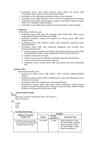  memfasilitasi peserta didik melalui pemberian tugas, diskusi, dan lain-lain untuk
memunculkan gagasan baru baik secara lisan maupun tertulis;
 memfasilitasi peserta didik dalam pembelajaran kooperatif dan kolaboratif;
 memfasilitasi peserta didik berkompetisi secara sehat untuk meningkatkan prestasi belajar;
 memfasilitasi peserta didik membuat laporan eksplorasi yang dilakukan baik lisan maupun
tertulis, secara individual maupun kelompok;
 memfasilitasi peserta didik untuk menyajikan hasil kerja individual maupun kelompok;
 Konfirmasi
Dalam kegiatan konfirmasi, guru:
 memberikan umpan balik positif dan penguatan dalam bentuk lisan, tulisan, isyarat,
maupun hadiah terhadap keberhasilan peserta didik,
 memberikan konfirmasi terhadap hasil eksplorasi dan elaborasi peserta didik melalui
berbagai sumber,
 memfasilitasi peserta didik melakukan refleksi untuk memperoleh pengalaman belajar
yang telah dilakukan,
 memfasilitasi peserta didik untuk memperoleh pengalaman yang bermakna dalam
mencapai kompetensi dasar:
 berfungsi sebagai narasumber dan fasilitator dalam menjawab pertanyaan peserta didik
yang menghadapi kesulitan, dengan menggunakan bahasa yang baku dan benar;
 membantu menyelesaikan masalah;
 memberi acuan agar peserta didik dapat melakukan pengecekan hasil eksplorasi;
 memberi informasi untuk bereksplorasi lebih jauh;
 memberikan motivasi kepada peserta didik yang kurang atau belum berpartisipasi
aktif.
Kegiatan Akhir
Dalam kegiatan penutup, guru:
 bersama-sama dengan peserta didik dan/atau sendiri membuat rangkuman/simpulan
pelajaran;
 melakukan penilaian dan/atau refleksi terhadap kegiatan yang sudah dilaksanakan secara
konsisten dan terprogram;
 memberikan umpan balik terhadap proses dan hasil pembelajaran;
 merencanakan kegiatan tindak lanjut dalam bentuk pembelajaran remedi, program
pengayaan, layanan konseling dan/atau memberikan tugas baik tugas individual maupun
kelompok sesuai dengan hasil belajar peserta didik.
E. Alat dan Sumber Belajar.
Sumber :
- Buku paket, yaitu buku Matematika Kelas VIII Semester 1.
- Buku referensi lain.
Alat :
- Laptop
- LCD
- OHP
F. Penilaian Hasil Belajar .
Indikator Pencapaian
Kompetensi
Penilaian
Teknik
Bentuk
Instrumen
Instrumen/ Soal
 Membuat model matematika
dari masalah sehari-hari yang
berkaitan dengan SPLDV
Tes tertulis Uraian Harga 4 pensil dan 5 buku
tulis Rp19 000,00 sedangkan
harga 3 pensil dan 4 buku
tulis Rp15 000,00. Tulislah
model matematikanya.
 