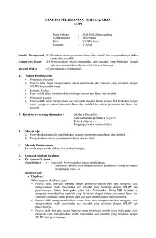 RENCANA PELAKSANAAN PEMBELAJARAN
(RPP)
Nama Sekolah : SMP PGRI Bantargadung
Mata Pelajaran : Matematika
Kelas : VIII (Delapan)
Semester : 1 (Satu)
Standar Kompetensi :2. Memahami sistem persamaan linear dua variabel dan menggunakannya dalam
pemecahan masalah.
Kompetensi Dasar :2.3.Menyelesaikan model matematika dari masalah yang berkaitan dengan
sistem persamaan linear dua variabel dan penafsirannya.
Alokasi Waktu : 6 jam pelajaran (3 pertemuan).
A. Tujuan Pembelajaran
- Pertemuan Pertama:
a. Peserta didik dapat menyelesaikan model matematika dari masalah yang berkaitan dengan
SPLDV dan penafsirannya.
- Pertemu, Kedua:
a. Peserta didik dapat menyelesaikan sistem persamaan non linear dua variabel.
- Pertemuan Ketiga:
a. Peserta didik dapat mengerjakan soal-soal pada ulangan harian dengan baik berkaitan dengan
materi mengenai sistem persamaan linear dua variabel dan sistem persamaan non linear dua
variabel
 Karakter siswa yang diharapkan : Disiplin ( Discipline )
Rasa hormat dan perhatian ( respect )
Tekun ( diligence )
Tanggung jawab ( responsibility )
B. Materi Ajar.
a. Menyelesaikan masalah yang berkaitan dengan sistem persamaan linear dua variabel.
b. Menyelesaikan sistem persamaan non linear dua variabel.
C. Metode Pembelajaran
Ceramah, tanya jawab, diskusi, dan pemberian tugas.
D. Langkah-langkah Kegiatan
 Pertemuan Pertama
Pendahuluan : - Apersepsi : Menyampaikan tujuan pembelajaran.
- Memotivasi peserta didik dengan memberi penjelasan tentang pentingnya
mempelajari materi ini.
Kegiatan Inti:
 Eksplorasi
Dalam kegiatan eksplorasi, guru:
 Peserta didik diberikan stimulus berupa pemberian materi oleh guru mengenai cara
menyelesaikan model matematika dari masalah yang berkaitan dengan SPLDV dan
penafsirannya (Bahan: buku paket, yaitu buku Matematika Kelas VIII Semester 1,
mengenai menyelesaikan masalah yang berkaitan dengan sistem persamaan linear dua
variabel), kemudian antara peserta didik dan guru mendiskusikan materi tersebut.
 Peserta didik mengkomunikasikan secara lisan atau mempresentasikan mengenai cara
menyelesaikan model matematika dari masalah yang berkaitan dengan SPLDV dan
penafsirannya.
 Peserta didik dan guru secara bersama-sama membahas contoh dalam buku paket pada
mengenai cara menyelesaikan model matematika dari masalah yang berkaitan dengan
SPLDV dan penafsirannya.
 