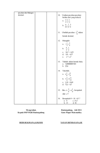 pecahan dan bilangan
desimal. 10. Urutkan pecahan-pecahan
berikut dari yang terkecil.
a.
2
1
3
2
9
4
,,
b.
8
5
12
7
10
6
,,
11. Ubahlah pecahan 5
3
8
dalam
bentuk desimal.
12. Hitunglah:
a.
4
3
2
1
1 
b.
2
1
:
5
6
c. 16,7 + 4,25
d. 5,8 – 4,37
e. 22
22 
13. Tulislah dalam bentuk baku.
a. 0,00000007201
b. 25,6
14. Taksirlah.
a.
9
8
1
8
1
4 
b.
12
11
4
4
3
5 
c. 1,39 + 0,69
d. 72,3 : 8,7
15. Jika
4
3
4
8
5
d , berapakah
nilai d ?
16. Berapakah 9 + 18 : 4,5 ?
a. 6 c. 31,5
b. 13 d. 36
Mengetahui,
Kepala SMP PGRI Bantargadung
DEDI RUKMANA,S.Pd.MM
Bantargadung, Juli 2011
Guru Mapel Matematika.
YAYAN HENDAYANA,SE
 