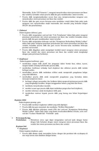 Matematika Kelas VIII Semester 1, mengenai menyelesaikan sistem persamaan non linear
dua variabel), kemudian antara peserta didik dan guru mendiskusikan materi tersebut.
 Peserta didik mengkomunikasikan secara lisan atau mempresentasikan mengenai cara
menyelesaikan sistem persamaan non linear dua variabel.
 Peserta didik dan guru secara bersama-sama membahas contoh dalam buku paket pada
mengenai cara menyelesaikan model matematika dari masalah yang berkaitan dengan
SPLDV dan penafsirannya.
 Elaborasi
Dalam kegiatan elaborasi, guru:
 Peserta didik mengerjakan soal-soal dari “Cek Pemahaman“ dalam buku paket mengenai
penentuan penyelesaian dari sistem persamaan non linear dua variabel, kemudian antara
peserta didik dan guru mendiskusikan materi tersebut.
 Peserta didik mengerjakan beberapa soal dari “Kompetensi Berkembang Melalui Latihan“
dalam buku paket mengenai penentuan penyelesaian dari sistem persamaan non linear dua
variabel, kemudian peserta didik dan guru secara bersama-sama membahas beberapa
jawaban soal tersebut.
 Peserta didik diingatkan untuk mempelajari kembali materi mengenai sistem persamaan
linear dua variabel dan sistem persamaan non linear dua variabel untuk menghadapi
ulangan pada pertemuan berikutnya.
 Konfirmasi
Dalam kegiatan konfirmasi, guru:
 memberikan umpan balik positif dan penguatan dalam bentuk lisan, tulisan, isyarat,
maupun hadiah terhadap keberhasilan peserta didik,
 memberikan konfirmasi terhadap hasil eksplorasi dan elaborasi peserta didik melalui
berbagai sumber,
 memfasilitasi peserta didik melakukan refleksi untuk memperoleh pengalaman belajar
yang telah dilakukan,
 memfasilitasi peserta didik untuk memperoleh pengalaman yang bermakna dalam
mencapai kompetensi dasar:
 berfungsi sebagai narasumber dan fasilitator dalam menjawab pertanyaan peserta didik
yang menghadapi kesulitan, dengan menggunakan bahasa yang baku dan benar;
 membantu menyelesaikan masalah;
 memberi acuan agar peserta didik dapat melakukan pengecekan hasil eksplorasi;
 memberi informasi untuk bereksplorasi lebih jauh;
 memberikan motivasi kepada peserta didik yang kurang atau belum berpartisipasi
aktif.
Kegiatan Akhir
Dalam kegiatan penutup, guru:
 Peserta didik membuat rangkuman subbab yang telah dipelajari.
 Peserta didik dan guru menyimak dan membahas “Refleksi Matematika“.
 Peserta didik diberikan pekerjaan rumah (PR) dari soal-soal “Kompetensi Berkembang
Melalui Latihan” dalam buku paket yang belum terselesaikan/dibahas di kelas, serta soal-
soal dari “Evaluasi Mandiri“dan “Portofolio“ pada.
 Pertemuan Ketiga.
Pendahuluan : Memotivasi siswa agar dapat mengerjakan soal-soal pada ulangan harian
dengan baik berkaitan dengan materi mengenai sistem persamaan linear dua
variabel dan sistem persamaan non linear dua variabel.
Kegiatan Inti:
 Eksplorasi
Dalam kegiatan eksplorasi, guru:
 Peserta didik diminta untuk menyiapkan kertas ulangan dan peralatan tulis secukupnya di
atas meja karena akan diadakan ulangan harian.
 