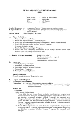 RENCANA PELAKSANAAN PEMBELAJARAN
(RPP)
Nama Sekolah : SMP PGRI Bantargadung
Mata Pelajaran : Matematika
Kelas : VIII (Delapan)
Semester : 1 (Satu)
Standar Kompetensi :3. Menggunakan Teorema Pythagoras dalam pemecahan masalah.
Kompetensi Dasar :3.1. Menggunakan Teorema Pythagoras untuk menentukan panjang sisi-sisi
segitiga siku-siku.
Alokasi Waktu : 8 jam pelajaran (4 pertemuan).
A. Tujuan Pembelajaran
- Pertemuan Pertama, dan Kedua,:
a. Peserta didik dapat menemukan Teorema Pythagoras.
b. Peserta didik dapat menghitung panjang sisi segitiga siku-siku jika dua sisi lain diketahui.
c. Peserta didik dapat menemukan kebalikan Teorema Pythagoras.
- Pertemuan Ketiga dan keempat :
a. Peserta didik dapat mengenal tripel Pythagoras.
b. Peserta didik dapat menghitung perbandingan sisi sisi segitiga siku-siku dengan sudut
istiimewa (salah satu sudutnya adalah ,, oo
6030 o
90 ).
 Karakter siswa yang diharapkan : Disiplin ( Discipline )
Rasa hormat dan perhatian ( respect )
Tekun ( diligence )
Tanggung jawab ( responsibility )
B. Materi Ajar
Teorema Pythagoras,yaitu mengenai:
a. Menemukan Teorema Pythagoras.
b. Menemukan kebalikan Teorema Pythagoras.
c. Mengenal tripel Pythagoras.
d. Menerapkan Teorema Pythagoras.
C. Metode Pembelajaran
Ceramah, tanya jawab, diskusi, dan pemberian tugas.
D. Langkah-langkah Kegiatan
 Pertemuan Pertama dan Kedua.
Pendahuluan : - Apersepsi : Menyampaikan tujuan pembelajaran.
- Memotivasi peserta didik dengan memberi penjelasan tentang pentingnya
mempelajari materi ini.
Kegiatan Inti:
 Eksplorasi
Dalam kegiatan eksplorasi, guru:
 Peserta didik diberikan stimulus berupa pemberian materi oleh guru mengenai cara
menemukan Teorema Pythagoras, menghitung panjang sisi segitiga siku-siku jika dua sisi
lain diketahui, menemukan kebalikan Teorema Pythagoras, dan mengenal tripel
Pythagoras, kemudian antara peserta didik dan guru mendiskusikan materi tersebut
(Bahan: buku paket, yaitu buku Matematika Kelas VIII Semester 1, mengenai menemukan
Teorema Pythagoras, mengenai menemukan kebalikan Teorema Pythagoras, mengenai
mengenal tripel Pythagoras).
 Peserta didik mengkomunikasikan secara lisan atau mempresentasikan mengenai cara
menemukan Teorema Pythagoras, menghitung panjang sisi segitiga siku-siku jika dua sisi
lain diketahui, menemukan kebalikan Teorema Pythagoras, dan mengenal tripel
Pythagoras.
 