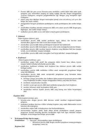  Peserta didik dan guru secara bersama-sama membahas contoh dalam buku paket pada
mengenai cara menemukan panjang sisi miring segitiga siku-siku dengan menggunakan
Teorema Pythagoras, mengenai pengidentifikasian tiga bilangan yang merupakan tripel
Pythagoras.
 materi yang akan dipelajari dengan menerapkan prinsip alam takambang jadi guru dan
belajar dari aneka sumber;
 menggunakan beragam pendekatan pembelajaran, media pembelajaran, dan sumber belajar
lain;
 memfasilitasi terjadinya interaksi antarpeserta didik serta antara peserta didik dengan guru,
lingkungan, dan sumber belajar lainnya;
 melibatkan peserta didik secara aktif dalam setiap kegiatan pembelajaran;
 Elaborasi
Dalam kegiatan elaborasi, guru:
 memfasilitasi peserta didik melalui pemberian tugas, diskusi, dan lain-lain untuk
memunculkan gagasan baru baik secara lisan maupun tertulis;
 memfasilitasi peserta didik dalam pembelajaran kooperatif dan kolaboratif;
 memfasilitasi peserta didik berkompetisi secara sehat untuk meningkatkan prestasi belajar;
 memfasilitasi peserta didik membuat laporan eksplorasi yang dilakukan baik lisan maupun
tertulis, secara individual maupun kelompok;
 memfasilitasi peserta didik untuk menyajikan hasil kerja individual maupun kelompok;
 Konfirmasi
Dalam kegiatan konfirmasi, guru:
 memberikan umpan balik positif dan penguatan dalam bentuk lisan, tulisan, isyarat,
maupun hadiah terhadap keberhasilan peserta didik,
 memberikan konfirmasi terhadap hasil eksplorasi dan elaborasi peserta didik melalui
berbagai sumber,
 memfasilitasi peserta didik melakukan refleksi untuk memperoleh pengalaman belajar
yang telah dilakukan,
 memfasilitasi peserta didik untuk memperoleh pengalaman yang bermakna dalam
mencapai kompetensi dasar:
 berfungsi sebagai narasumber dan fasilitator dalam menjawab pertanyaan peserta didik
yang menghadapi kesulitan, dengan menggunakan bahasa yang baku dan benar;
 membantu menyelesaikan masalah;
 memberi acuan agar peserta didik dapat melakukan pengecekan hasil eksplorasi;
 memberi informasi untuk bereksplorasi lebih jauh;
 memberikan motivasi kepada peserta didik yang kurang atau belum berpartisipasi
aktif.
Kegiatan Akhir
Dalam kegiatan penutup, guru:
 bersama-sama dengan peserta didik dan/atau sendiri membuat rangkuman/simpulan
pelajaran;
 melakukan penilaian dan/atau refleksi terhadap kegiatan yang sudah dilaksanakan secara
konsisten dan terprogram;
 memberikan umpan balik terhadap proses dan hasil pembelajaran;
 merencanakan kegiatan tindak lanjut dalam bentuk pembelajaran remedi, program
pengayaan, layanan konseling dan/atau memberikan tugas baik tugas individual maupun
kelompok sesuai dengan hasil belajar peserta didik.
 Pertemuan Ketiga dan keempat :
Pendahuluan : - Apersepsi : Menyampaikan tujuan pembelajaran.
- Memotivasi peserta didik dengan memberi penjelasan tentang pentingnya
mempelajari materi ini.
Kegiatan Inti:
 