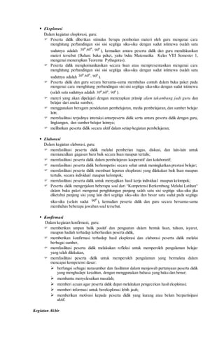  Eksplorasi
Dalam kegiatan eksplorasi, guru:
 Peserta didik diberikan stimulus berupa pemberian materi oleh guru mengenai cara
menghitung perbandingan sisi sisi segitiga siku-siku dengan sudut istimewa (salah satu
sudutnya adalah ,, oo
6030 o
90 ), kemudian antara peserta didik dan guru mendiskusikan
materi tersebut (Bahan: buku paket, yaitu buku Matematika Kelas VIII Semester 1,
mengenai menerapkan Teorema Pythagoras).
 Peserta didik mengkomunikasikan secara lisan atau mempresentasikan mengenai cara
menghitung perbandingan sisi sisi segitiga siku-siku dengan sudut istimewa (salah satu
sudutnya adalah ,, oo
6030 o
90 ).
 Peserta didik dan guru secara bersama-sama membahas contoh dalam buku paket pada
mengenai cara menghitung perbandingan sisi sisi segitiga siku-siku dengan sudut istimewa
(salah satu sudutnya adalah ,, oo
6030 o
90 ).
 materi yang akan dipelajari dengan menerapkan prinsip alam takambang jadi guru dan
belajar dari aneka sumber;
 menggunakan beragam pendekatan pembelajaran, media pembelajaran, dan sumber belajar
lain;
 memfasilitasi terjadinya interaksi antarpeserta didik serta antara peserta didik dengan guru,
lingkungan, dan sumber belajar lainnya;
 melibatkan peserta didik secara aktif dalam setiap kegiatan pembelajaran;
 Elaborasi
Dalam kegiatan elaborasi, guru:
 memfasilitasi peserta didik melalui pemberian tugas, diskusi, dan lain-lain untuk
memunculkan gagasan baru baik secara lisan maupun tertulis;
 memfasilitasi peserta didik dalam pembelajaran kooperatif dan kolaboratif;
 memfasilitasi peserta didik berkompetisi secara sehat untuk meningkatkan prestasi belajar;
 memfasilitasi peserta didik membuat laporan eksplorasi yang dilakukan baik lisan maupun
tertulis, secara individual maupun kelompok;
 memfasilitasi peserta didik untuk menyajikan hasil kerja individual maupun kelompok;
 Peserta didik mengerjakan beberapa soal dari “Kompetensi Berkembang Melalui Latihan“
dalam buku paket mengenai penghitungan panjang salah satu sisi segitiga siku-siku jika
diketahui panjang sisi yang lain dari segitiga siku-siku dan besar satu sudut pada segitiga
siku-siku (selain sudut
o
90 ), kemudian peserta didik dan guru secara bersama-sama
membahas beberapa jawaban soal tersebut.
 Konfirmasi
Dalam kegiatan konfirmasi, guru:
 memberikan umpan balik positif dan penguatan dalam bentuk lisan, tulisan, isyarat,
maupun hadiah terhadap keberhasilan peserta didik,
 memberikan konfirmasi terhadap hasil eksplorasi dan elaborasi peserta didik melalui
berbagai sumber,
 memfasilitasi peserta didik melakukan refleksi untuk memperoleh pengalaman belajar
yang telah dilakukan,
 memfasilitasi peserta didik untuk memperoleh pengalaman yang bermakna dalam
mencapai kompetensi dasar:
 berfungsi sebagai narasumber dan fasilitator dalam menjawab pertanyaan peserta didik
yang menghadapi kesulitan, dengan menggunakan bahasa yang baku dan benar;
 membantu menyelesaikan masalah;
 memberi acuan agar peserta didik dapat melakukan pengecekan hasil eksplorasi;
 memberi informasi untuk bereksplorasi lebih jauh;
 memberikan motivasi kepada peserta didik yang kurang atau belum berpartisipasi
aktif.
Kegiatan Akhir
 