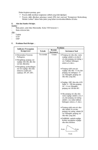 Dalam kegiatan penutup, guru:
 Peserta didik membuat rangkuman subbab yang telah dipelajari.
 Peserta didik diberikan pekerjaan rumah (PR) dari soal-soal “Kompetensi Berkembang
Melalui Latihan” dalam buku paket yang belum terselesaikan/dibahas di kelas.
E. Alat dan Sumber Belajar.
Sumber :
- Buku paket, yaitu buku Matematika Kelas VIII Semester 1.
- Buku referensi lain.
Alat :
- Laptop
- LCD
- OHP
F. Penilaian Hasil Belajar .
Indikator Pencapaian
Kompetensi
Penilaian
Teknik
Bentuk
Instrumen
Instrumen/ Soal
 Menemukan Teorema
Pythagoras
 Menghitung panjang sisi
segitiga siku-siku jika dua
sisi lain diketahui.
 Menghitung perbandingan
sisi sisi segitiga siku-siku
istimewa (salah satu
sudutnya 300
, 450
, 600
)
Tes tertulis Uraian  Panjang sisi siku-siku suatu
segitiga adalah a cm dan b
cm, dan panjang sisi miring c
cm. Tuliskan hubungan
antara a,b, dan c.
 Panjang salah satu sisi
segitiga siku-siku 12 cm, dan
panjang sisi miringnya 13
cm. Hitunglah panjang sisi
siku-siku yang lain.
 Segitiga ABC siku-siku di B.
Sudut A = 300 dan panjang
AC = 6 cm. Hitunglah
panjang sisi AB dan BC.
 Jika panjang sisi siku-siku
suatu segitiga adalah a cm, b
cm, dan panjang sisi miring
adalah c cm, maka tuliskan
hubungan antara a, b, dan c.
 Panjang salah satu sisi siku-
siku adalah 16 cm dan
panjang sisi miring adalah 20
cm. Hitunglah panjang sisi
siku-siku yang lain.
 Selidikilah apakah segitiga
berikut merupakan segitiga
siku-siku.Jelaskan.
4 cm 7 cm
8 cm
 