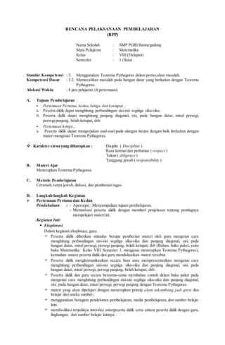 RENCANA PELAKSANAAN PEMBELAJARAN
(RPP)
Nama Sekolah : SMP PGRI Bantargadung
Mata Pelajaran : Matematika
Kelas : VIII (Delapan)
Semester : 1 (Satu)
Standar Kompetensi : 3. Menggunakan Teorema Pythagoras dalam pemecahan masalah.
Kompetensi Dasar : 3.2. Memecahkan masalah pada bangun datar yang berkaitan dengan Teorema
Pythagoras.
Alokasi Waktu : 8 jam pelajaran (4 pertemuan).
A. Tujuan Pembelajaran
- Pertemuan Pertama, kedua, ketiga dan keempat ,:
a. Peserta didik dapat menghitung perbandingan sisi-sisi segitiga siku-siku.
b. Peserta didik dapat menghitung panjang diagonal, sisi, pada bangun datar, misal persegi,
persegi panjang, belah ketupat, dsb.
- Pertemuan ketiga ,:
a. Peserta didik dapat mengerjakan soal-soal pada ulangan harian dengan baik berkaitan dengan
materi mengenai Teorema Pythagoras.
 Karakter siswa yang diharapkan : Disiplin ( Discipline )
Rasa hormat dan perhatian ( respect )
Tekun ( diligence )
Tanggung jawab ( responsibility )
B. Materi Ajar
Menerapkan Teorema Pythagoras.
C. Metode Pembelajaran
Ceramah, tanya jawab, diskusi, dan pemberian tugas.
D. Langkah-langkah Kegiatan
 Pertemuan Pertama dan Kedua
Pendahuluan : - Apersepsi : Menyampaikan tujuan pembelajaran.
- Memotivasi peserta didik dengan memberi penjelasan tentang pentingnya
mempelajari materi ini.
Kegiatan Inti:
 Eksplorasi
Dalam kegiatan eksplorasi, guru:
 Peserta didik diberikan stimulus berupa pemberian materi oleh guru mengenai cara
menghitung perbandingan sisi-sisi segitiga siku-siku dan panjang diagonal, sisi, pada
bangun datar, misal persegi, persegi panjang, belah ketupat, dsb (Bahan: buku paket, yaitu
buku Matematika Kelas VIII Semester 1, mengenai menerapkan Teorema Pythagoras),
kemudian antara peserta didik dan guru mendiskusikan materi tersebut.
 Peserta didik mengkomunikasikan secara lisan atau mempresentasikan mengenai cara
menghitung perbandingan sisi-sisi segitiga siku-siku dan panjang diagonal, sisi, pada
bangun datar, misal persegi, persegi panjang, belah ketupat, dsb.
 Peserta didik dan guru secara bersama-sama membahas contoh dalam buku paket pada
mengenai cara menghitung perbandingan sisi-sisi segitiga siku-siku dan panjang diagonal,
sisi, pada bangun datar, misal persegi, persegi panjang dengan Teorema Pythagoras.
 materi yang akan dipelajari dengan menerapkan prinsip alam takambang jadi guru dan
belajar dari aneka sumber;
 menggunakan beragam pendekatan pembelajaran, media pembelajaran, dan sumber belajar
lain;
 memfasilitasi terjadinya interaksi antarpeserta didik serta antara peserta didik dengan guru,
lingkungan, dan sumber belajar lainnya;
 