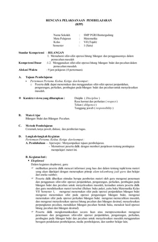 RENCANA PELAKSANAAN PEMBELAJARAN
(RPP)
Nama Sekolah : SMP PGRI Bantargadung
Mata Pelajaran : Matematika
Kelas : VII (Tujuh)
Semester : 1 (Satu)
Standar Kompetensi : BILANGAN
1. Memahami sifat-sifat operasi hitung bilangan dan penggunaannya dalam
pemecahan masalah
Kompetensi Dasar :1.2. Menggunakan sifat-sifat operasi hitung bilangan bulat dan pecahan dalam
pemecahan masalah.
Alokasi Waktu : 9 jam pelajaran (4 pertemuan).
A. Tujuan Pembelajaran
- Pertemuan Pertama.Kedua. Ketiga dan keempat :
o Peserta didik dapat menemukan dan menggunakan sifat-sifat operasi penjumlahan,
pengurangan, perkalian, pembagian pada bilangan bulat dan pecahan untuk menyelesaikan
masalah.
 Karakter siswa yang diharapkan : Disiplin ( Discipline )
Rasa hormat dan perhatian ( respect )
Tekun ( diligence )
Tanggung jawab ( responsibility )
B. Materi Ajar
Bilangan Bulat dan Bilangan Pecahan.
C. Metode Pembelajaran
Ceramah,tanya jawab, diskusi, dan pemberian tugas.
D. Langkah-langkah Kegiatan
Pertemuan Pertama.Kedua. Ketiga dan keempat :
A. Pendahuluan - Apersepsi: Menyampaikan tujuan pembelajaran.
- Memotivasi peserta didik dengan memberi penjelasan tentang pentingnya
mempelajari materi ini.
B. Kegiatan Inti :
 Eksplorasi
Dalam kegiatan eksplorasi, guru:
 melibatkan peserta didik mencari informasi yang luas dan dalam tentang topik/tema materi
yang akan dipelajari dengan menerapkan prinsip alam takambang jadi guru dan belajar
dari aneka sumber;
 Peserta didik diberikan stimulus berupa pemberian materi oleh guru mengenai penemuan
dan penggunaan sifat-sifat operasi penjumlahan, pengurangan, perkalian, pembagian pada
bilangan bulat dan pecahan untuk menyelesaikan masalah, kemudian antara peserta didik
dan guru mendiskusikan materi tersebut (Bahan: buku paket, yaitu buku Matematika Kelas
VII Semester 1, mengenai menemukan sifat pada operasi penjumlahan bilangan bulat
mengenai menemukan sifat pada operasi pengurangan bilangan bulat, mengenai
menemukan sifat pada operasi perkalian bilangan bulat. mengenai memecahkan masalah,
dan mengenai menyelesaikan operasi hitung pecahan dan bilangan desimal, menyelesaikan
perpangkatan pecahan, menuliskan bilangan pecahan bentuk baku, menaksir hasil operasi
hitung pecahan dan bilangan desimal).
 Peserta didik mengkomunikasikan secara lisan atau mempresentasikan mengenai
penemuan dan penggunaan sifat-sifat operasi penjumlahan, pengurangan, perkalian,
pembagian pada bilangan bulat dan pecahan untuk menyelesaikan masalah.menggunakan
beragam pendekatan pembelajaran, media pembelajaran, dan sumber belajar lain;
 