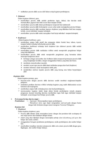  melibatkan peserta didik secara aktif dalam setiap kegiatan pembelajaran;
 Elaborasi
Dalam kegiatan elaborasi, guru:
 memfasilitasi peserta didik melalui pemberian tugas, diskusi, dan lain-lain untuk
memunculkan gagasan baru baik secara lisan maupun tertulis;
 memfasilitasi peserta didik dalam pembelajaran kooperatif dan kolaboratif;
 memfasilitasi peserta didik berkompetisi secara sehat untuk meningkatkan prestasi belajar;
 memfasilitasi peserta didik membuat laporan eksplorasi yang dilakukan baik lisan maupun
tertulis, secara individual maupun kelompok;
 memfasilitasi peserta didik untuk menyajikan hasil kerja individual maupun kelompok;
 Konfirmasi
Dalam kegiatan konfirmasi, guru:
 memberikan umpan balik positif dan penguatan dalam bentuk lisan, tulisan, isyarat,
maupun hadiah terhadap keberhasilan peserta didik,
 memberikan konfirmasi terhadap hasil eksplorasi dan elaborasi peserta didik melalui
berbagai sumber,
 memfasilitasi peserta didik melakukan refleksi untuk memperoleh pengalaman belajar
yang telah dilakukan,
 memfasilitasi peserta didik untuk memperoleh pengalaman yang bermakna dalam
mencapai kompetensi dasar:
 berfungsi sebagai narasumber dan fasilitator dalam menjawab pertanyaan peserta didik
yang menghadapi kesulitan, dengan menggunakan bahasa yang baku dan benar;
 membantu menyelesaikan masalah;
 memberi acuan agar peserta didik dapat melakukan pengecekan hasil eksplorasi;
 memberi informasi untuk bereksplorasi lebih jauh;
 memberikan motivasi kepada peserta didik yang kurang atau belum berpartisipasi
aktif.
Kegiatan Akhir
Dalam kegiatan penutup, guru:
 bersama-sama dengan peserta didik dan/atau sendiri membuat rangkuman/simpulan
pelajaran;
 melakukan penilaian dan/atau refleksi terhadap kegiatan yang sudah dilaksanakan secara
konsisten dan terprogram;
 memberikan umpan balik terhadap proses dan hasil pembelajaran;
 merencanakan kegiatan tindak lanjut dalam bentuk pembelajaran remedi, program
pengayaan, layanan konseling dan/atau memberikan tugas baik tugas individual maupun
kelompok sesuai dengan hasil belajar peserta didik.
 Pertemuan Ketiga dan keempat :
Pendahuluan : - Apersepsi : Menyampaikan tujuan pembelajaran.
- Memotivasi siswa agar dapat mengerjakan soal-soal pada ulangan harian
dengan baik berkaitan dengan materi mengenai Teorema Pythagoras.
Kegiatan Inti:
 Eksplorasi
Dalam kegiatan eksplorasi, guru:
 Peserta didik diminta untuk menyiapkan kertas ulangan dan peralatan tulis secukupnya di
atas meja karena akan diadakan ulangan harian.
 materi yang akan dipelajari dengan menerapkan prinsip alam takambang jadi guru dan
belajar dari aneka sumber;
 menggunakan beragam pendekatan pembelajaran, media pembelajaran, dan sumber belajar
lain;
 memfasilitasi terjadinya interaksi antarpeserta didik serta antara peserta didik dengan guru,
lingkungan, dan sumber belajar lainnya;
 