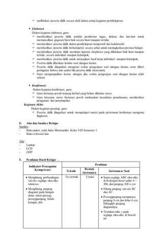  melibatkan peserta didik secara aktif dalam setiap kegiatan pembelajaran;
 Elaborasi
Dalam kegiatan elaborasi, guru:
 memfasilitasi peserta didik melalui pemberian tugas, diskusi, dan lain-lain untuk
memunculkan gagasan baru baik secara lisan maupun tertulis;
 memfasilitasi peserta didik dalam pembelajaran kooperatif dan kolaboratif;
 memfasilitasi peserta didik berkompetisi secara sehat untuk meningkatkan prestasi belajar;
 memfasilitasi peserta didik membuat laporan eksplorasi yang dilakukan baik lisan maupun
tertulis, secara individual maupun kelompok;
 memfasilitasi peserta didik untuk menyajikan hasil kerja individual maupun kelompok;
 Peserta didik diberikan lembar soal ulangan harian.
 Peserta didik diingatkan mengenai waktu pengerjaan soal ulangan harian, serta diberi
peringatan bahwa ada sanksi bila peserta didik mencontek.
 Guru mengumpulkan kertas ulangan jika waktu pengerjaan soal ulangan harian telah
selesai.
 Konfirmasi
Dalam kegiatan konfirmasi, guru:
 Guru bertanya jawab tentang hal-hal yang belum diktahui siswa
 Guru bersama siswa bertanya jawab meluruskan kesalahan pemahaman, memberikan
penguatan dan penyimpulan
Kegiatan Akhir
Dalam kegiatan penutup, guru:
 Peserta didik diingatkan untuk mempelajari materi pada pertemuan berikutnya mengenai
lingkaran.
E. Alat dan Sumber Belajar
Sumber :
- Buku paket, yaitu buku Matematika Kelas VIII Semester 1.
- Buku referensi lain
Alat :
- Laptop
- LCD
- OHP
F. Penilaian Hasil Belajar .
Indikator Pencapaian
Kompetensi
Penilaian
Teknik
Bentuk
Instrumen
Instrumen/ Soal
 Menghitung perbandingan
sisi-sisi segitiga siku-siku
istimewa
 Menghitung panjang
diagonal pada bangun
datar, misal persegi,
persegipanjang, belah-
ketupat, dsb
Tes tertulis Uraian  Suatu segitiga ABC siku-siku
di B dengan besar sudut A =
300, dan panjang AB=c cm
 Hitung panjang sisi-sisi BC
dan AC.
 Persegipanjang mempunyai
panjang 8 cm dan lebar 6 cm.
Hitunglah panjang
diagonalnya.
 Tentukan nilai x pada
segitiga siku-siku di bawah
ini:
 