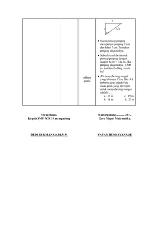 pilihan
ganda
x
x 23
o
45
 Suatu persegi panjang
mempunyai panjang 9 cm
dan lebar 7 cm. Tentukan
panjang diagonalnya.
 Sebuah tanah berbentuk
persegi panjang dengan
ukuran 8a m  12a m. Jika
panjang diagonalnya 1.500
m, tentukan keliling tanah
itu!
 Ali menyeberang sungai
yang lebarnya 15 m. Jika Ali
terbawa arus sejauh 8 m,
maka jarak yang ditempuh
untuk menyeberangi sungai
adalah ….
a. 17 m c. 19 m
b. 18 m d. 20 m
Mengetahui,
Kepala SMP PGRI Bantargadung
DEDI RUKMANA,S.Pd,MM
Bantargadung........... 201..
Guru Mapel Matematika.
YAYAN HENDAYANA,SE
 