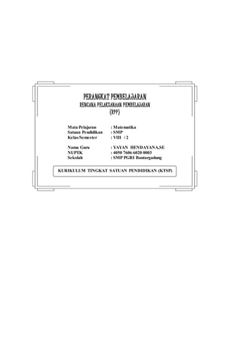 KURIKULUM TINGKAT SATUAN PENDIDIKAN (KTSP)
PPEERRAANNGGKKAATT PPEEMMBBEELLAAJJAARRAANN
RREENNCCAANNAA PPEELLAAKKSSAANNAAAANN PPEEMMBBEELLAAJJAARRAANN
((RRPPPP))
Mata Pelajaran : Matematika
Satuan Pendidikan : SMP
Kelas/Semester : VIII / 2
Nama Guru : YAYAN HENDAYANA,SE
NUPTK : 4050 7606 6020 0003
Sekolah : SMP PGRI Bantargadung
 