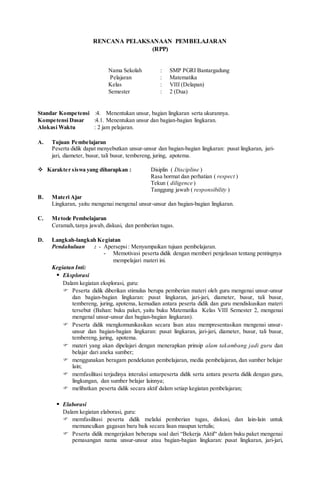 RENCANA PELAKSANAAN PEMBELAJARAN
(RPP)
Nama Sekolah : SMP PGRI Bantargadung
Pelajaran : Matematika
Kelas : VIII (Delapan)
Semester : 2 (Dua)
Standar Kompetensi :4. Menentukan unsur, bagian lingkaran serta ukurannya.
Kompetensi Dasar :4.1. Menentukan unsur dan bagian-bagian lingkaran.
Alokasi Waktu : 2 jam pelajaran.
A. Tujuan Pembelajaran
Peserta didik dapat menyebutkan unsur-unsur dan bagian-bagian lingkaran: pusat lingkaran, jari-
jari, diameter, busur, tali busur, tembereng, juring, apotema.
 Karakter siswa yang diharapkan : Disiplin ( Discipline )
Rasa hormat dan perhatian ( respect )
Tekun ( diligence )
Tanggung jawab ( responsibility )
B. Materi Ajar
Lingkaran, yaitu mengenai mengenal unsur-unsur dan bagian-bagian lingkaran.
C. Metode Pembelajaran
Ceramah,tanya jawab, diskusi, dan pemberian tugas.
D. Langkah-langkah Kegiatan
Pendahuluan : - Apersepsi: Menyampaikan tujuan pembelajaran.
- Memotivasi peserta didik dengan memberi penjelasan tentang pentingnya
mempelajari materi ini.
Kegiatan Inti:
 Eksplorasi
Dalam kegiatan eksplorasi, guru:
 Peserta didik diberikan stimulus berupa pemberian materi oleh guru mengenai unsur-unsur
dan bagian-bagian lingkaran: pusat lingkaran, jari-jari, diameter, busur, tali busur,
tembereng, juring, apotema, kemudian antara peserta didik dan guru mendiskusikan materi
tersebut (Bahan: buku paket, yaitu buku Matematika Kelas VIII Semester 2, mengenai
mengenal unsur-unsur dan bagian-bagian lingkaran).
 Peserta didik mengkomunikasikan secara lisan atau mempresentasikan mengenai unsur-
unsur dan bagian-bagian lingkaran: pusat lingkaran, jari-jari, diameter, busur, tali busur,
tembereng, juring, apotema.
 materi yang akan dipelajari dengan menerapkan prinsip alam takambang jadi guru dan
belajar dari aneka sumber;
 menggunakan beragam pendekatan pembelajaran, media pembelajaran, dan sumber belajar
lain;
 memfasilitasi terjadinya interaksi antarpeserta didik serta antara peserta didik dengan guru,
lingkungan, dan sumber belajar lainnya;
 melibatkan peserta didik secara aktif dalam setiap kegiatan pembelajaran;
 Elaborasi
Dalam kegiatan elaborasi, guru:
 memfasilitasi peserta didik melalui pemberian tugas, diskusi, dan lain-lain untuk
memunculkan gagasan baru baik secara lisan maupun tertulis;
 Peserta didik mengerjakan beberapa soal dari “Bekerja Aktif“ dalam buku paket mengenai
pemasangan nama unsur-unsur atau bagian-bagian lingkaran: pusat lingkaran, jari-jari,
 