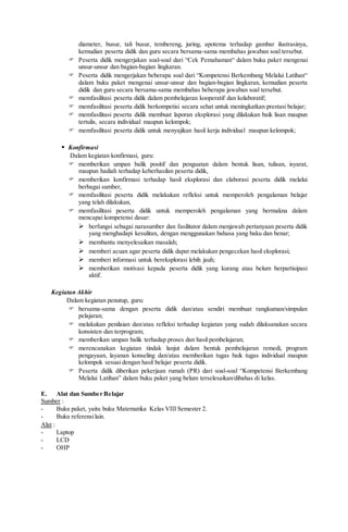 diameter, busur, tali busur, tembereng, juring, apotema terhadap gambar ilustrasinya,
kemudian peserta didik dan guru secara bersama-sama membahas jawaban soal tersebut.
 Peserta didik mengerjakan soal-soal dari “Cek Pemahaman“ dalam buku paket mengenai
unsur-unsur dan bagian-bagian lingkaran.
 Peserta didik mengerjakan beberapa soal dari “Kompetensi Berkembang Melalui Latihan“
dalam buku paket mengenai unsur-unsur dan bagian-bagian lingkaran, kemudian peserta
didik dan guru secara bersama-sama membahas beberapa jawaban soal tersebut.
 memfasilitasi peserta didik dalam pembelajaran kooperatif dan kolaboratif;
 memfasilitasi peserta didik berkompetisi secara sehat untuk meningkatkan prestasi belajar;
 memfasilitasi peserta didik membuat laporan eksplorasi yang dilakukan baik lisan maupun
tertulis, secara individual maupun kelompok;
 memfasilitasi peserta didik untuk menyajikan hasil kerja individual maupun kelompok;
 Konfirmasi
Dalam kegiatan konfirmasi, guru:
 memberikan umpan balik positif dan penguatan dalam bentuk lisan, tulisan, isyarat,
maupun hadiah terhadap keberhasilan peserta didik,
 memberikan konfirmasi terhadap hasil eksplorasi dan elaborasi peserta didik melalui
berbagai sumber,
 memfasilitasi peserta didik melakukan refleksi untuk memperoleh pengalaman belajar
yang telah dilakukan,
 memfasilitasi peserta didik untuk memperoleh pengalaman yang bermakna dalam
mencapai kompetensi dasar:
 berfungsi sebagai narasumber dan fasilitator dalam menjawab pertanyaan peserta didik
yang menghadapi kesulitan, dengan menggunakan bahasa yang baku dan benar;
 membantu menyelesaikan masalah;
 memberi acuan agar peserta didik dapat melakukan pengecekan hasil eksplorasi;
 memberi informasi untuk bereksplorasi lebih jauh;
 memberikan motivasi kepada peserta didik yang kurang atau belum berpartisipasi
aktif.
Kegiatan Akhir
Dalam kegiatan penutup, guru:
 bersama-sama dengan peserta didik dan/atau sendiri membuat rangkuman/simpulan
pelajaran;
 melakukan penilaian dan/atau refleksi terhadap kegiatan yang sudah dilaksanakan secara
konsisten dan terprogram;
 memberikan umpan balik terhadap proses dan hasil pembelajaran;
 merencanakan kegiatan tindak lanjut dalam bentuk pembelajaran remedi, program
pengayaan, layanan konseling dan/atau memberikan tugas baik tugas individual maupun
kelompok sesuai dengan hasil belajar peserta didik.
 Peserta didik diberikan pekerjaan rumah (PR) dari soal-soal “Kompetensi Berkembang
Melalui Latihan” dalam buku paket yang belum terselesaikan/dibahas di kelas.
E. Alat dan Sumber Belajar
Sumber :
- Buku paket, yaitu buku Matematika Kelas VIII Semester 2.
- Buku referensilain.
Alat :
- Laptop
- LCD
- OHP
 