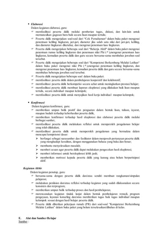  Elaborasi
Dalam kegiatan elaborasi, guru:
 memfasilitasi peserta didik melalui pemberian tugas, diskusi, dan lain-lain untuk
memunculkan gagasan baru baik secara lisan maupun tertulis;
 Peserta didik mengerjakan soal-soal dari “Cek Pemahaman“ dalam buku paket mengenai
penentuan keliling lingkaran, jari-jari, diameter jika salah satu nilai dari jari-jari, keliling,
dan diameter lingkaran diketahui, dan mengenai penentuan luas lingkaran.
 Peserta didik mengerjakan beberapa soal dari “Bekerja Aktif“ dalam buku paket mengenai
penentuan rumus keliling lingkaran dan penemuan nilai Phi ( π ),mengenai penentuan luas
lingkaran, kemudian peserta didik dan guru secara bersama-sama membahas jawaban soal
tersebut.
 Peserta didik mengerjakan beberapa soal dari “Kompetensi Berkembang Melalui Latihan“
dalam buku paket mengenai nilai Phi ( π ),mengenai penentuan keliling lingkaran, dan
mengenai penentuan luas lingkaran, kemudian peserta didik dan guru secara bersama-sama
membahas beberapa jawaban soal tersebut.
 Peserta didik mengerjakan beberapa soal dalam buku paket.
 memfasilitasi peserta didik dalam pembelajaran kooperatif dan kolaboratif;
 memfasilitasi peserta didik berkompetisi secara sehat untuk meningkatkan prestasi belajar;
 memfasilitasi peserta didik membuat laporan eksplorasi yang dilakukan baik lisan maupun
tertulis, secara individual maupun kelompok;
 memfasilitasi peserta didik untuk menyajikan hasil kerja individual maupun kelompok;
 Konfirmasi
Dalam kegiatan konfirmasi, guru:
 memberikan umpan balik positif dan penguatan dalam bentuk lisan, tulisan, isyarat,
maupun hadiah terhadap keberhasilan peserta didik,
 memberikan konfirmasi terhadap hasil eksplorasi dan elaborasi peserta didik melalui
berbagai sumber,
 memfasilitasi peserta didik melakukan refleksi untuk memperoleh pengalaman belajar
yang telah dilakukan,
 memfasilitasi peserta didik untuk memperoleh pengalaman yang bermakna dalam
mencapai kompetensi dasar:
 berfungsi sebagai narasumber dan fasilitator dalam menjawab pertanyaan peserta didik
yang menghadapi kesulitan, dengan menggunakan bahasa yang baku dan benar;
 membantu menyelesaikan masalah;
 memberi acuan agar peserta didik dapat melakukan pengecekan hasil eksplorasi;
 memberi informasi untuk bereksplorasi lebih jauh;
 memberikan motivasi kepada peserta didik yang kurang atau belum berpartisipasi
aktif.
Kegiatan Akhir
Dalam kegiatan penutup, guru:
 bersama-sama dengan peserta didik dan/atau sendiri membuat rangkuman/simpulan
pelajaran;
 melakukan penilaian dan/atau refleksi terhadap kegiatan yang sudah dilaksanakan secara
konsisten dan terprogram;
 memberikan umpan balik terhadap proses dan hasil pembelajaran;
 merencanakan kegiatan tindak lanjut dalam bentuk pembelajaran remedi, program
pengayaan, layanan konseling dan/atau memberikan tugas baik tugas individual maupun
kelompok sesuai dengan hasil belajar peserta didik.
 Peserta didik diberikan pekerjaan rumah (PR) dari soal-soal “Kompetensi Berkembang
Melalui Latihan” dalam buku paket yang belum terselesaikan/dibahas di kelas.
E. Alat dan Sumber Belajar
Sumber :
 