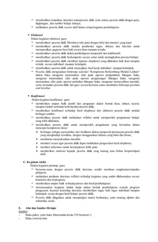  memfasilitasi terjadinya interaksi antarpeserta didik serta antara peserta didik dengan guru,
lingkungan, dan sumber belajar lainnya;
 melibatkan peserta didik secara aktif dalam setiap kegiatan pembelajaran.
 Elaborasi
Dalam kegiatan elaborasi, guru:
 memfasilitasi peserta didik Membaca teks puisi dengan lafal dan intonasi yang tepat
 memfasilitasi peserta didik melalui pemberian tugas, diskusi, dan lain-lain untuk
memunculkan gagasan baru baik secara lisan maupun tertulis;
 memfasilitasi peserta didik dalam pembelajaran kooperatif dan kolaboratif;
 memfasilitasi peserta didik berkompetisi secara sehat untuk meningkatkan prestasi belajar;
 memfasilitasi peserta didik membuat laporan eksplorasi yang dilakukan baik lisan maupun
tertulis, secara individual maupun kelompok;
 memfasilitasi peserta didik untuk menyajikan hasil kerja individual maupun kelompok;
 Peserta didik mengerjakan beberapa soal dari “Kompetensi Berkembang Melalui Latihan“
dalam buku mengenai menemukan sifat pada operasi penjumlahan bilangan bulat,
mengenai menemukan sifat pada operasi pengurangan bilangan bulat, mengenai
menemukan sifat pada operasi perkalian bilangan bulat, mengenai memecahkan masalah,
serta, kemudian peserta didik dan guru secara bersama-sama membahas beberapa jawaban
soal tersebut.
 Konfirmasi
Dalam kegiatan konfirmasi, guru:
 memberikan umpan balik positif dan penguatan dalam bentuk lisan, tulisan, isyarat,
maupun hadiah terhadap keberhasilan peserta didik,
 memberikan konfirmasi terhadap hasil eksplorasi dan elaborasi peserta didik melalui
berbagai sumber,
 memfasilitasi peserta didik melakukan refleksi untuk memperoleh pengalaman belajar
yang telah dilakukan,
 memfasilitasi peserta didik untuk memperoleh pengalaman yang bermakna dalam
mencapai kompetensi dasar:
 berfungsi sebagai narasumber dan fasilitator dalam menjawab pertanyaan peserta didik
yang menghadapi kesulitan, dengan menggunakan bahasa yang baku dan benar;
 membantu menyelesaikan masalah;
 memberi acuan agar peserta didik dapat melakukan pengecekan hasil eksplorasi;
 memberi informasi untuk bereksplorasi lebih jauh;
 memberikan motivasi kepada peserta didik yang kurang atau belum berpartisipasi
aktif.
C. Kegiatan Akhir
Dalam kegiatan penutup, guru:
 bersama-sama dengan peserta didik dan/atau sendiri membuat rangkuman/simpulan
pelajaran;
 melakukan penilaian dan/atau refleksi terhadap kegiatan yang sudah dilaksanakan secara
konsisten dan terprogram;
 memberikan umpan balik terhadap proses dan hasil pembelajaran;
 merencanakan kegiatan tindak lanjut dalam bentuk pembelajaran remedi, program
pengayaan, layanan konseling dan/atau memberikan tugas baik tugas individual maupun
kelompok sesuai dengan hasil belajar peserta didik;
 Peserta didik diingatkan untuk mempelajari materi berikutnya, yaitu tentang aljabar dan
aritmetika sosial.
E. Alat dan Sumber Belajar
Sumber :
- Buku paket, yaitu buku Matematika Kelas VII Semester 1,
- Buku referensilain.
 