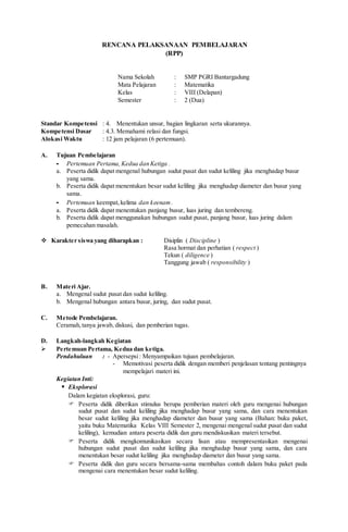 RENCANA PELAKSANAAN PEMBELAJARAN
(RPP)
Nama Sekolah : SMP PGRI Bantargadung
Mata Pelajaran : Matematika
Kelas : VIII (Delapan)
Semester : 2 (Dua)
Standar Kompetensi : 4. Menentukan unsur, bagian lingkaran serta ukurannya.
Kompetensi Dasar : 4.3. Memahami relasi dan fungsi.
Alokasi Waktu : 12 jam pelajaran (6 pertemuan).
A. Tujuan Pembelajaran
- Pertemuan Pertama, Kedua dan Ketiga .
a. Peserta didik dapat mengenal hubungan sudut pusat dan sudut keliling jika menghadap busur
yang sama.
b. Peserta didik dapat menentukan besar sudut keliling jika menghadap diameter dan busur yang
sama.
- Pertemuan keempat,kelima dan keenam .
a. Peserta didik dapat menentukan panjang busur, luas juring dan tembereng.
b. Peserta didik dapat menggunakan hubungan sudut pusat, panjang busur, luas juring dalam
pemecahan masalah.
 Karakter siswa yang diharapkan : Disiplin ( Discipline )
Rasa hormat dan perhatian ( respect )
Tekun ( diligence )
Tanggung jawab ( responsibility )
B. Materi Ajar.
a. Mengenal sudut pusat dan sudut keliling.
b. Mengenal hubungan antara busur, juring, dan sudut pusat.
C. Metode Pembelajaran.
Ceramah,tanya jawab, diskusi, dan pemberian tugas.
D. Langkah-langkah Kegiatan
 Pertemuan Pertama, Kedua dan ketiga.
Pendahuluan : - Apersepsi: Menyampaikan tujuan pembelajaran.
- Memotivasi peserta didik dengan memberi penjelasan tentang pentingnya
mempelajari materi ini.
Kegiatan Inti:
 Eksplorasi
Dalam kegiatan eksplorasi, guru:
 Peserta didik diberikan stimulus berupa pemberian materi oleh guru mengenai hubungan
sudut pusat dan sudut keliling jika menghadap busur yang sama, dan cara menentukan
besar sudut keliling jika menghadap diameter dan busur yang sama (Bahan: buku paket,
yaitu buku Matematika Kelas VIII Semester 2, mengenai mengenal sudut pusat dan sudut
keliling), kemudian antara peserta didik dan guru mendiskusikan materi tersebut.
 Peserta didik mengkomunikasikan secara lisan atau mempresentasikan mengenai
hubungan sudut pusat dan sudut keliling jika menghadap busur yang sama, dan cara
menentukan besar sudut keliling jika menghadap diameter dan busur yang sama.
 Peserta didik dan guru secara bersama-sama membahas contoh dalam buku paket pada
mengenai cara menentukan besar sudut keliling.
 