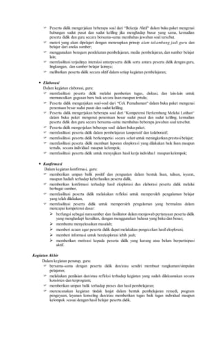  Peserta didik mengerjakan beberapa soal dari “Bekerja Aktif“ dalam buku paket mengenai
hubungan sudut pusat dan sudut keliling jika menghadap busur yang sama, kemudian
peserta didik dan guru secara bersama-sama membahas jawaban soal tersebut.
 materi yang akan dipelajari dengan menerapkan prinsip alam takambang jadi guru dan
belajar dari aneka sumber;
 menggunakan beragam pendekatan pembelajaran, media pembelajaran, dan sumber belajar
lain;
 memfasilitasi terjadinya interaksi antarpeserta didik serta antara peserta didik dengan guru,
lingkungan, dan sumber belajar lainnya;
 melibatkan peserta didik secara aktif dalam setiap kegiatan pembelajaran;
 Elaborasi
Dalam kegiatan elaborasi, guru:
 memfasilitasi peserta didik melalui pemberian tugas, diskusi, dan lain-lain untuk
memunculkan gagasan baru baik secara lisan maupun tertulis;
 Peserta didik mengerjakan soal-soal dari “Cek Pemahaman“ dalam buku paket mengenai
penentuan besar sudut pusat dan sudut keliling.
 Peserta didik mengerjakan beberapa soal dari “Kompetensi Berkembang Melalui Latihan“
dalam buku paket mengenai penentuan besar sudut pusat dan sudut keliling, kemudian
peserta didik dan guru secara bersama-sama membahas beberapa jawaban soal tersebut.
 Peserta didik mengerjakan beberapa soal dalam buku paket.
 memfasilitasi peserta didik dalam pembelajaran kooperatif dan kolaboratif;
 memfasilitasi peserta didik berkompetisi secara sehat untuk meningkatkan prestasi belajar;
 memfasilitasi peserta didik membuat laporan eksplorasi yang dilakukan baik lisan maupun
tertulis, secara individual maupun kelompok;
 memfasilitasi peserta didik untuk menyajikan hasil kerja individual maupun kelompok;
 Konfirmasi
Dalam kegiatan konfirmasi, guru:
 memberikan umpan balik positif dan penguatan dalam bentuk lisan, tulisan, isyarat,
maupun hadiah terhadap keberhasilan peserta didik,
 memberikan konfirmasi terhadap hasil eksplorasi dan elaborasi peserta didik melalui
berbagai sumber,
 memfasilitasi peserta didik melakukan refleksi untuk memperoleh pengalaman belajar
yang telah dilakukan,
 memfasilitasi peserta didik untuk memperoleh pengalaman yang bermakna dalam
mencapai kompetensi dasar:
 berfungsi sebagai narasumber dan fasilitator dalam menjawab pertanyaan peserta didik
yang menghadapi kesulitan, dengan menggunakan bahasa yang baku dan benar;
 membantu menyelesaikan masalah;
 memberi acuan agar peserta didik dapat melakukan pengecekan hasil eksplorasi;
 memberi informasi untuk bereksplorasi lebih jauh;
 memberikan motivasi kepada peserta didik yang kurang atau belum berpartisipasi
aktif.
Kegiatan Akhir
Dalam kegiatan penutup, guru:
 bersama-sama dengan peserta didik dan/atau sendiri membuat rangkuman/simpulan
pelajaran;
 melakukan penilaian dan/atau refleksi terhadap kegiatan yang sudah dilaksanakan secara
konsisten dan terprogram;
 memberikan umpan balik terhadap proses dan hasil pembelajaran;
 merencanakan kegiatan tindak lanjut dalam bentuk pembelajaran remedi, program
pengayaan, layanan konseling dan/atau memberikan tugas baik tugas individual maupun
kelompok sesuai dengan hasil belajar peserta didik.
 