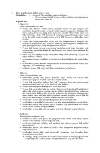  Pertemuan keempat. Kelima dan keenam
Pendahuluan : - Apersepsi: Menyampaikan tujuan pembelajaran.
- Memotivasi peserta didik dengan memberi penjelasan tentang pentingnya
mempelajari materi ini.
Kegiatan Inti:
 Eksplorasi
Dalam kegiatan eksplorasi, guru:
 Peserta didik diberikan stimulus berupa pemberian materi oleh guru mengenai cara
menentukan panjang busur, luas juring dan tembereng, dan menggunakan hubungan sudut
pusat, panjang busur, luas juring dalam pemecahan masalah (Bahan: buku paket, yaitu
buku Matematika Kelas VIII Semester 2, mengenai mengenal hubungan antara busur,
juring, dan sudut pusat), kemudian antara peserta didik dan guru mendiskusikan materi
tersebut.
 Peserta didik mengkomunikasikan secara lisan atau mempresentasikan mengenai cara
menentukan panjang busur, luas juring dan tembereng, dan menggunakan hubungan sudut
pusat, panjang busur, luas juring dalam pemecahan masalah.
 Peserta didik dan guru secara bersama-sama membahas contoh dalam buku paket pada
mengenai cara menentukan keliling dan luas lingkaran, serta panjang busur, luas juring dan
temberengnya.
 materi yang akan dipelajari dengan menerapkan prinsip alam takambang jadi guru dan
belajar dari aneka sumber;
 menggunakan beragam pendekatan pembelajaran, media pembelajaran, dan sumber belajar
lain;
 memfasilitasi terjadinya interaksi antarpeserta didik serta antara peserta didik dengan guru,
lingkungan, dan sumber belajar lainnya;
 melibatkan peserta didik secara aktif dalam setiap kegiatan pembelajaran;
 Elaborasi
Dalam kegiatan elaborasi, guru:
 memfasilitasi peserta didik melalui pemberian tugas, diskusi, dan lain-lain untuk
memunculkan gagasan baru baik secara lisan maupun tertulis;
 Peserta didik mengerjakan soal-soal dari “Cek Pemahaman“ dalam buku paket mengenai
penentuan panjang busur, luas juring, dan besar sudut lingkaran.
 Peserta didik mengerjakan beberapa soal dalam buku paket.
 Peserta didik mengerjakan beberapa soal dari “Kompetensi Berkembang Melalui Latihan“
dalam buku paket mengenai penentuan jari-jari lingkaran jika diketahui besar sudut pusat
dan panjang busur lingkaran, luas juring dan tembereng, dan penggunaan hubungan sudut
pusat, panjang busur, luas juring dalam pemecahan masalah, kemudian peserta didik dan
guru secara bersama-sama membahas beberapa jawaban soal tersebut.
 memfasilitasi peserta didik dalam pembelajaran kooperatif dan kolaboratif;
 memfasilitasi peserta didik berkompetisi secara sehat untuk meningkatkan prestasi belajar;
 memfasilitasi peserta didik membuat laporan eksplorasi yang dilakukan baik lisan maupun
tertulis, secara individual maupun kelompok;
 memfasilitasi peserta didik untuk menyajikan hasil kerja individual maupun kelompok;
 Konfirmasi
Dalam kegiatan konfirmasi, guru:
 memberikan umpan balik positif dan penguatan dalam bentuk lisan, tulisan, isyarat,
maupun hadiah terhadap keberhasilan peserta didik,
 memberikan konfirmasi terhadap hasil eksplorasi dan elaborasi peserta didik melalui
berbagai sumber,
 memfasilitasi peserta didik melakukan refleksi untuk memperoleh pengalaman belajar
yang telah dilakukan,
 memfasilitasi peserta didik untuk memperoleh pengalaman yang bermakna dalam
mencapai kompetensi dasar:
 berfungsi sebagai narasumber dan fasilitator dalam menjawab pertanyaan peserta didik
yang menghadapi kesulitan, dengan menggunakan bahasa yang baku dan benar;
 