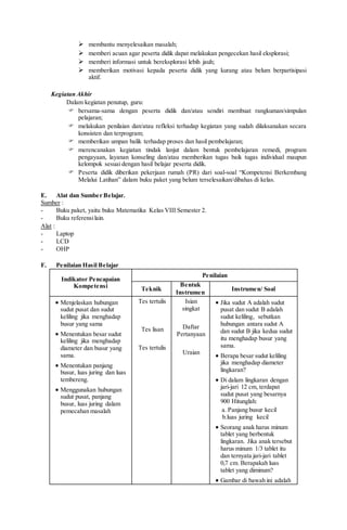  membantu menyelesaikan masalah;
 memberi acuan agar peserta didik dapat melakukan pengecekan hasil eksplorasi;
 memberi informasi untuk bereksplorasi lebih jauh;
 memberikan motivasi kepada peserta didik yang kurang atau belum berpartisipasi
aktif.
Kegiatan Akhir
Dalam kegiatan penutup, guru:
 bersama-sama dengan peserta didik dan/atau sendiri membuat rangkuman/simpulan
pelajaran;
 melakukan penilaian dan/atau refleksi terhadap kegiatan yang sudah dilaksanakan secara
konsisten dan terprogram;
 memberikan umpan balik terhadap proses dan hasil pembelajaran;
 merencanakan kegiatan tindak lanjut dalam bentuk pembelajaran remedi, program
pengayaan, layanan konseling dan/atau memberikan tugas baik tugas individual maupun
kelompok sesuai dengan hasil belajar peserta didik.
 Peserta didik diberikan pekerjaan rumah (PR) dari soal-soal “Kompetensi Berkembang
Melalui Latihan” dalam buku paket yang belum terselesaikan/dibahas di kelas.
E. Alat dan Sumber Belajar.
Sumber :
- Buku paket, yaitu buku Matematika Kelas VIII Semester 2.
- Buku referensilain.
Alat :
- Laptop
- LCD
- OHP
F. Penilaian Hasil Belajar
Indikator Pencapaian
Kompetensi
Penilaian
Teknik
Bentuk
Instrumen
Instrumen/ Soal
 Menjelaskan hubungan
sudut pusat dan sudut
keliling jika menghadap
busur yang sama
 Menentukan besar sudut
keliling jika menghadap
diameter dan busur yang
sama.
 Menentukan panjang
busur, luas juring dan luas
tembereng.
 Menggunakan hubungan
sudut pusat, panjang
busur, luas juring dalam
pemecahan masalah
Tes tertulis
Tes lisan
Tes tertulis
Isian
singkat
Daftar
Pertanyaan
Uraian
 Jika sudut A adalah sudut
pusat dan sudut B adalah
sudut keliling, sebutkan
hubungan antara sudut A
dan sudut B jika kedua sudut
itu menghadap busur yang
sama.
 Berapa besar sudut keliling
jika menghadap diameter
lingkaran?
 Di dalam lingkaran dengan
jari-jari 12 cm, terdapat
sudut pusat yang besarnya
900 Hitunglah:
a. Panjang busur kecil
b.luas juring kecil
 Seorang anak harus minum
tablet yang berbentuk
lingkaran. Jika anak tersebut
harus minum 1/3 tablet itu
dan ternyata jari-jari tablet
0,7 cm. Berapakah luas
tablet yang diminum?
 Gambar di bawah ini adalah
 