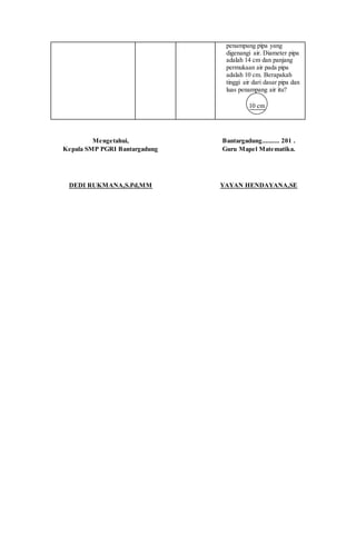 penampang pipa yang
digenangi air. Diameter pipa
adalah 14 cm dan panjang
permukaan air pada pipa
adalah 10 cm. Berapakah
tinggi air dari dasar pipa dan
luas penampang air itu?
10 cm
Mengetahui,
Kepala SMP PGRI Bantargadung
DEDI RUKMANA,S.Pd,MM
Bantargadung.......... 201 .
Guru Mapel Matematika.
YAYAN HENDAYANA,SE
 