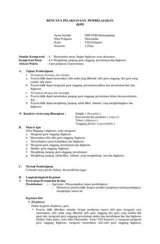 RENCANA PELAKSANAAN PEMBELAJARAN
(RPP)
Nama Sekolah : SMP PGRI Bantargadung
Mata Pelajaran : Matematika
Kelas : VIII (Delapan)
Semester : 2 (Dua)
Standar Kompetensi : 4. Menentukan unsur, bagian lingkaran serta ukurannya.
Kompetensi Dasar : 4.4. Menghitung panjang garis singgung persekutuan dua lingkaran.
Alokasi Waktu : 8 jam pelajaran (4 pertemuan).
A. Tujuan Pembelajaran
- Pertemuan Pertama, dan Kedua.
a. Peserta didik dapat menemukan sifat sudut yang dibentuk oleh garis singgung dan garis yang
melalui titik pusat.
b. Peserta didik dapat mengenali garis singgung persekutuan dalam dan persekutuan luar dua
lingkaran.
- Pertemuan Ketiga, dan keempat.
a. Peserta didik dapat menentukan panjang garis singgung persekutuan dalam dan persekutuan
luar.
b. Peserta didik dapat menghitung panjang sabuk lilitan minimal yang menghubungkan dua
lingkaran.
 Karakter siswa yang diharapkan : Disiplin ( Discipline )
Rasa hormat dan perhatian ( respect )
Tekun ( diligence )
Tanggung jawab ( responsibility )
B. Materi Ajar
Garis Singgung Lingkaran, yaitu mengenai:
a. Mengenal garis singgung lingkaran.
b. Menemukan sifat-sifat garis singgung lingkaran.
c. Menyebutkan syarat kedudukan dua lingkaran.
d. Mengenal garis singgung persekutuan dua lingkaran.
e. Melukis garis singgung lingkaran.
f. Menghitung panjang garis singgung persekutuan.
g. Menghitung panjang sabuk lilitan minimal yang menghubung- kan dua lingkaran.
C. Metode Pembelajaran
Ceramah,tanya jawab, diskusi, dan pemberian tugas.
D. Langkah-langkah Kegiatan
 Pertemuan Pertama dan Kedua
Pendahuluan : - Apersepsi: Menyampaikan tujuan pembelajaran.
- Memotivasi peserta didik dengan memberi penjelasan tentang pentingnya
mempelajari materi ini.
Kegiatan Inti:
 Eksplorasi
Dalam kegiatan eksplorasi, guru:
 Peserta didik diberikan stimulus berupa pemberian materi oleh guru mengenai cara
menemukan sifat sudut yang dibentuk oleh garis singgung dan garis yang melalui titik
pusat dan mengenali garis singgung persekutuan dalam dan persekutuan luar dua lingkaran
(Bahan: buku paket, yaitu buku Matematika Kelas VIII Semester 2, mengenai mengenal
garis singgung lingkaran, mengenai menemukan sifat-sifat garis singgung lingkaran,
 
